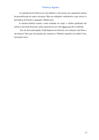 Crônicas Agudas

      As experiências de Charcot era com mulheres e elas davam seus espetáculos teatrais
de presentificação de corpo e de prazer. Mas nos retângulos vindicatórios o que vemos é a
prevalência de homens e agregados. Mudou, pois.
      O sintoma histérico remete a outra realidade do corpo: o cérebro paralisado não
remete a uma lesão funcional, sendo expressão de um valor afetivo que lhe é conferido.
       Isso me deixa preocupado. O Ipê Imperial em frente de casa começou a dar flores e
são brancas? Será que serei punido por contrariar a Tabebuia específica da cidade? Cara,
nem pensei nisso.




                                                                                         47
 