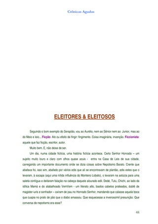 Crônicas Agudas




                            ELEITORES & ELEITOSOS

      Seguindo o bom exemplo do Serapião, vou ao Aurélio, nem ao Sênior nem ao Junior, mas ao
do Meio e leio... Ficção: Ato ou efeito de fingir: fingimento. Coisa imaginária, invenção. Ficcionista:
aquele que faz ficção, escritor, autor.
      Muito bem. E, não deixa de ser.
      Um dia, numa cidade fictícia, uma história fictícia acontece. Certo Senhor Honrado – um
sujeito muito louro e claro com olhos quase azuis - entra na Casa de Leis de sua cidade,
carregando um importante documento onde se dizia coisas sobre Nepotismo Barato. Crente que
abafava foi, isso sim, abafado por vários edis que ali se encontravam de plantão, edis estes que o
levaram, à socapa (aqui uma nítida influência do Monteiro Lobato), o levaram na astúcia para uma
saleta contígua e deitaram falação na cabeça daquele alourado edil. Dedé, Tutu, Chichi, ao lado da
idílica Mamá e do atabalhoado VemVem - um literato alto, bastos cabelos prateados, dublê de
magister iuris e sonhador – caíram de pau no Honrado Senhor, mandando que calasse aquela boca
que cuspia no prato de pão que o diabo amassou. Que esquecesse a inverossímil presunção. Que
conversa de nepotismo era esse?

                                                                                                   48
 