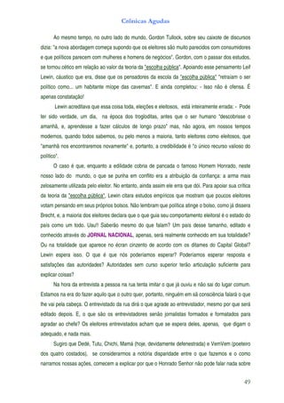 Crônicas Agudas

       Ao mesmo tempo, no outro lado do mundo, Gordon Tullock, sobre seu caixote de discursos
dizia: "a nova abordagem começa supondo que os eleitores são muito parecidos com consumidores
e que políticos parecem com mulheres e homens de negócios". Gordon, com o passar dos estudos,
se tornou cético em relação ao valor da teoria da "escolha pública". Apoiando esse pensamento Leif
Lewin, cáustico que era, disse que os pensadores da escola da "escolha pública" "retraíam o ser
político como... um habitante míope das cavernas". E ainda completou: - Isso não é ofensa. É
apenas constatação!
       Lewin acreditava que essa coisa toda, eleições e eleitosos, está inteiramente errada: - Pode
ter sido verdade, um dia, na época dos trogloditas, antes que o ser humano “descobrisse o
amanhã, e, aprendesse a fazer cálculos de longo prazo" mas, não agora, em nossos tempos
modernos, quando todos sabemos, ou pelo menos a maioria, tanto eleitores como eleitosos, que
"amanhã nos encontraremos novamente" e, portanto, a credibilidade é "o único recurso valioso do
político".
       O caso é que, enquanto a edilidade cobria de pancada o famoso Homem Honrado, neste
nosso lado do mundo, o que se punha em conflito era a atribuição da confiança: a arma mais
zelosamente utilizada pelo eleitor. No entanto, ainda assim ele erra que dói. Para apoiar sua crítica
da teoria da "escolha pública", Lewin citara estudos empíricos que mostram que poucos eleitores
votam pensando em seus próprios bolsos. Não lembram que política atinge o bolso, como já dissera
Brecht, e, a maioria dos eleitores declara que o que guia seu comportamento eleitoral é o estado do
país como um todo. Uau!! Saberão mesmo do que falam? Um país desse tamanho, editado e
conhecido através do JORNAL NACIONAL, apenas, será realmente conhecido em sua totalidade?
Ou na totalidade que aparece no écran cinzento de acordo com os ditames do Capital Global?
Lewin espera isso. O que é que nós poderíamos esperar? Poderíamos esperar resposta e
satisfações das autoridades? Autoridades sem curso superior terão articulação suficiente para
explicar coisas?
       Na hora da entrevista a pessoa na rua tenta imitar o que já ouviu e não sai do lugar comum.
Estamos na era do fazer aquilo que o outro quer, portanto, ninguém em sã consciência falará o que
lhe vai pela cabeça. O entrevistado da rua dirá o que agrade ao entrevistador, mesmo por que será
editado depois. E, o que são os entrevistadores senão jornalistas formados e formatados para
agradar ao chefe? Os eleitores entrevistados acham que se espera deles, apenas, que digam o
adequado, e nada mais.
       Sugiro que Dedé, Tutu, Chichi, Mamá (hoje, devidamente defenestrada) e VemVem (poeteiro
dos quatro costados), se considerarmos a notória disparidade entre o que fazemos e o como
narramos nossas ações, comecem a explicar por que o Honrado Senhor não pode falar nada sobre


                                                                                                 49
 