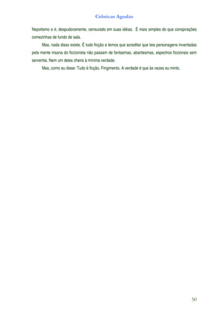 Crônicas Agudas

Nepotismo e é, despudoramente, censurado em suas idéias. É mais simples do que conspirações
comezinhas de fundo de sala.
     Mas, nada disso existe. É tudo ficção e temos que acreditar que tais personagens inventadas
pela mente insana do ficcionista não passam de fantasmas, abantesmas, espectros ficcionais sem
serventia. Nem um deles cheira à mínima verdade.
     Mas, como eu disse: Tudo é ficção. Fingimento. A verdade é que às vezes eu minto.




                                                                                             50
 