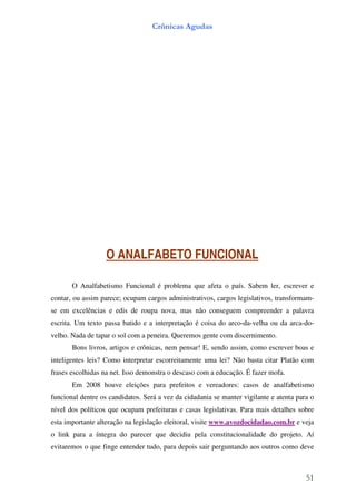 Crônicas Agudas




                   O ANALFABETO FUNCIONAL

       O Analfabetismo Funcional é problema que afeta o país. Sabem ler, escrever e
contar, ou assim parece; ocupam cargos administrativos, cargos legislativos, transformam-
se em excelências e edis de roupa nova, mas não conseguem compreender a palavra
escrita. Um texto passa batido e a interpretação é coisa do arco-da-velha ou da arca-do-
velho. Nada de tapar o sol com a peneira. Queremos gente com discernimento.
       Bons livros, artigos e crônicas, nem pensar! E, sendo assim, como escrever boas e
inteligentes leis? Como interpretar escorreitamente uma lei? Não basta citar Platão com
frases escolhidas na net. Isso demonstra o descaso com a educação. É fazer mofa.
       Em 2008 houve eleições para prefeitos e vereadores: casos de analfabetismo
funcional dentre os candidatos. Será a vez da cidadania se manter vigilante e atenta para o
nível dos políticos que ocupam prefeituras e casas legislativas. Para mais detalhes sobre
esta importante alteração na legislação eleitoral, visite www.avozdocidadao.com.br e veja
o link para a íntegra do parecer que decidiu pela constitucionalidade do projeto. Aí
evitaremos o que finge entender tudo, para depois sair perguntando aos outros como deve



                                                                                        51
 