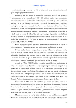 Crônicas Agudas

ser realizado tal serviço, como deve ser lida tal lei, como deve ser endereçado tal carta. E
quase sempre age por tentativa e erro.
       Calcula-se que, no Brasil, os analfabetos funcionais são 45% da população
economicamente ativa. No mundo entre 800 e 900 milhões. Muitas vezes, pessoas com
menos de quatro anos de escolarização; nos dias hoje há secundarista que dá medo de tanta
parvoíce; há os com formação universitária e exercendo funções-chave em empresas e
instituições, tanto privadas quanto públicas! Tais pessoas não têm as habilidades de leitura
compreensiva, escrita e cálculo para fazer frente às necessidades de profissionalização e
tampouco da vida sócio-cultural. E quanto a lidar com leis e diretrizes que influenciam na
vida de todas as pessoas da cidade? Ou será que a limitação é proposital para facilitar a
influencia, somente, na sua própria vida? Quem sabe? Se você não lê livro algum no ano
inteiro já é um suspeito. O "Calcanhar de Aquiles" de tantas organizações e de tantos
governos: MAUS LEGISLADORES.
       O que a população ganha com isso? Nada! Principalmente se der as costas ao
problema. Se você é desses que aceita o caso passivamente, não há do que reclamar.
       O termo analfabetismo: a incapacidade de pessoas utilizarem a leitura e a escrita,
além de realizar cálculos básicos, em atividades da vida diária que requerem tais
habilidades. Estudiosos têm dirigido esforços para estabelecer conjuntos de tarefas
socialmente relevantes em que se utiliza material escrito e, a partir deles, dimensionar e
analisar graus e tipos de “alfabetismo” que caracterizam pessoas ou grupos.
       A partir de 1978, a UNESCO adotou o conceito de analfabetismo funcional, que se
refere à pessoa que, mesmo sabendo ler e escrever algo simples, não tem as competências e
disposições necessárias para fazer da leitura e da escrita um dos instrumentos de seu
desenvolvimento pessoal e profissional. Ora, sabemos bem que uma casa de Leis depende
disso. E se tem uma e outra pessoa que domina a arte, ou mesmo um secretario capaz, fica
clara a dependência da mão do gato. Quem é mais esclarecido impõe o seu poder e seu
domínio. Por isso, dá até para contar nos dedos quem domina e quem ajoelha.
       Nas eleições de 2006, havia 770 candidatos que sabiam apenas ler e escrever ou
tinham ensino fundamental incompleto, ou seja, que poderiam se enquadrar nas condições
de analfabeto funcional. Eram 4 para governador, 3 para senador, 179 para deputado
federal e 584 para deputado estadual ou distrital. Quando o candidato não sabe interpretar
o que lê não sabe, ao certo, o que vai no estatuto de seu partido.
       Mas, como comprovar o nível de escolaridade de um candidato sob suspeita?
Atualmente, a alfabetização do candidato é provada por uma simples certidão. Com a


                                                                                         52
 
