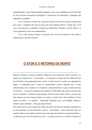 Crônicas Agudas

regulamentação, o juiz eleitoral poderá impugnar ou não uma candidatura através do laudo
de uma comissão formada por pedagogos e professores de matemática e português que
sabatinará o candidato.
       E aí? Tremeram na base? Se as pessoas fazem curso de noivo para casamento por
que é que o candidato não precisa passar por uma sabatina prévia? A partir daí, se for
ocaso, nem precisa se candidatar. Poupará seu dinheirinho. Poupará o ouvido alheio e as
casas legisladoras serão mais independentes.
       É isso. Boa semana. Ouçam as gravações das sessões da Câmara de sua cidade e
atentem para as pérolas oratoriais.




              O ATOR E O RETORNO DA MORTE

______________________________________________________________________
Instala-se (Freud) o conceito de pulsões. Pulsão de vida e pulsão de morte. Conceitos de
origem nos campos do id – inconsciente – e se projetam ao longo da vida. Platão já dizia
que Filosofia é uma preparação para a morte. A morte física? A morte com superação de
etapas? A preparação para a morte do entendimento sensível (daquilo que se sente
materialmente, tato e similares)? A entrada no campo metafísico ( o que vai além da física
ou do físico – oi conceito de quanta será metafísico)? Mas Platão não gostava de teatro por
não ter entendido o sentido da representação. Teorizou muito sobre música e já dizia que
para dominar um povo basta dominar sua música. A partir dessa frase platônica, O que
pensar da música – ou atitudes - importadas? Qualquer uma: rock, hiphop, sinfônicos
alemães, óperas italianas... Teria que esperar Freud.
Essa morte prevista não é aquela dos filmes de terror nem das dos desenhos animados em
qe uma panelada na testa desmonta a pessoa – personagem – para remontá-la logo em
seguida. Trata-se do caminho natural de um corpo que tem história de começo/meio/fim, e,
se direciona para este fim desde que nasce. A pulsão que busca o retorno à Natureza é


                                                                                        53
 