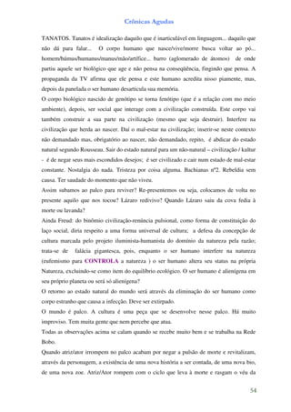 Crônicas Agudas

TANATOS. Tanatos é idealização daquilo que é inarticulável em linguagem... daquilo que
não dá para falar...    O corpo humano que nasce/vive/morre busca voltar ao pó...
homem/húmus/humanus/manus/mão/artífice... barro (aglomerado de átomos)            de onde
partiu aquele ser biológico que age e não pensa na conseqüência, fingindo que pensa. A
propaganda da TV afirma que ele pensa e este humano acredita nisso piamente, mas,
depois da panelada o ser humano desarticula sua memória.
O corpo biológico nascido de genótipo se torna fenótipo (que é a relação com mo meio
ambiente), depois, ser social que interage com a civilização construída. Este corpo vai
também construir a sua parte na civilização (mesmo que seja destruir). Interfere na
civilização que herda ao nascer. Daí o mal-estar na civilização; inserir-se neste contexto
não demandado mas, obrigatório ao nascer, não demandado, repito, é abdicar do estado
natural segundo Rousseau. Sair do estado natural para um não-natural – civilização / kultur
- é de negar seus mais escondidos desejos; é ser civilizado e cair num estado de mal-estar
constante. Nostalgia do nada. Tristeza por coisa alguma. Bachianas nº2. Rebeldia sem
causa. Ter saudade do momento que não viveu.
Assim subamos ao palco para reviver? Re-presentemos ou seja, colocamos de volta no
presente aquilo que nos tocou? Lázaro redivivo? Quando Lázaro saiu da cova fedia à
morte ou lavanda?
Ainda Freud: do binômio civilização-renúncia pulsional, como forma de constituição do
laço social, diria respeito a uma forma universal de cultura; a defesa da concepção de
cultura marcada pelo projeto iluminista-humanista do domínio da natureza pela razão;
trata-se de   falácia gigantesca, pois, enquanto o ser humano interfere na natureza
(eufemismo para CONTROLA a natureza ) o ser humano altera seu status na própria
Natureza, excluindo-se como item do equilíbrio ecológico. O ser humano é alienígena em
seu próprio planeta ou será só alienígena?
O retorno ao estado natural do mundo será através da eliminação do ser humano como
corpo estranho que causa a infecção. Deve ser extirpado.
O mundo é palco. A cultura é uma peça que se desenvolve nesse palco. Há muito
improviso. Tem muita gente que nem percebe que atua.
Todas as observações acima se calam quando se recebe muito bem e se trabalha na Rede
Bobo.
Quando atriz/ator irrompem no palco acabam por negar a pulsão de morte e revitalizam,
através da personagem, a existência de uma nova história a ser contada, de uma nova bio,
de uma nova zoe. Atriz/Ator rompem com o ciclo que leva à morte e rasgam o véu da


                                                                                        54
 