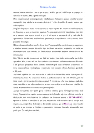 Crônicas Agudas

neurose, desencadeando a catarse que se quer. A ficha que cai. A idéia que se propaga. A
sensação de Eureka. Mas, apenas sensação.
Dois conceitos ainda a serem pensados e trabalhados: Antiédipo: quando a mulher assume
seus papéis (que não fazia no começo do teatro) / e fim da pulsão de morte, mesmo que
sobre o palco.
No palco negamos a morte e consideramos o eterno repetir. No entanto a cortina se fecha
no final, mas se abre no momento seguinte. As cenas querem repetir o quotidiano ou o fato
ou o evento, mas sempre repetir e por si só repete o mesmo de si, a cada dia de
apresentação. No entanto, a cada dia de apresentação o repetido não é tão o mesmo. Tem
pequenas mudanças.
Há na música minimalista tensões desse tipo. Pequenas células musicais que se organizam
e mudam sempre; sempre alterando algo no ritmo, na ordem, na posição ou ainda no
instrumento que toca o trecho. Se forem vários instrumentos teremos universalidade de
informações.
Bob Wilson usa tal recurso em seu balé no teatro. Uma única coreografia que todos
aprendem. Mas, como cada um dos cinqüenta executantes a realiza em momento diferente
e em posição geográfica muito variada, iluminado por luzes diferentes a realização se
torna caleidoscópica e multiplica a visualização com pequeno esforço. Sentimos que tudo
é diferente.
Atriz/Ator repetem sua cena a cada dia. A cada dia a mesma cena muda. Um trejeito ali.
Mudança no passo. Na velocidade da fala. A cada dia quem a vê a vê diferente, por ela
(pela cena) e por si mesmo (pessoa pensante). A pessoa que vê a cena ganha, a cada dia,
mais conteúdos e seu olhar muda sobre a cena. A repetição se dá dentro do episódio do
acaso. A cena realinha os conteúdos da pessoa/platéia.
A peça civilizatória, ou o papel que a sociedade impõe e que a população assume é mal
teatro. As peças sobre o palco tentam organizar a civilização, não com o fito de controlar a
civilização, mas com interesse de esclarecer ou iluminar pontos – AUFKLARUNG.
Quando a platéia se emociona é por que percebe que mal decorou o texto ou que mal
improvisou, sempre fora do tempo ou do sentido. Começa que o DRAMA é o movimento
da coisa e as pessoas se limitam a permanecer sentadas, imóveis, absorvendo sem
participar. É a tradição reinstalada.




                                                                                         55
 