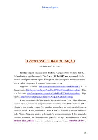 Crônicas Agudas




              O PROCESSO DE IMBECILIZAÇÃO
                               - ou, LIVRE ARBÍTRIO ZERO –


       Leitores: Seguem links que recebi do Murah Azevedo sobre o programa da BBC
de Londres (sem legenda) chamado The Century Of The Self. Vale a pena conferir. Ou
melhor, não há pena nem dor alguma. É um prazer saber que algumas pessoas continuam
com a razão e pensam por si, enquanto outras penam por si.
       Happiness Machines http://www.youtube.com/watch?v=3dA89CBBOC0 / The
Engineering… http://www.youtube.com/watch?v=H9RfanOEpA0&feature=related / There
is a Policeman http://www.youtube.com/watch?v=AzE9ocIGVlQ&feature=related / Eight
People...http://www.youtube.com/watch?v=R1VJrp0IvPs&feature=related.
       Tratam de séries da BBC que revelam como o sobrinho de Freud (Edward Bernays)
usou as idéias, e, técnicas do titio para se tornar milionário como Public Relations. PR do
planeta, e, das grandes corporações, usando a manipulação da mídia estadunidense no
início do século XX para, em nome da "DEMOCRACIA" controlar as massas, tornando a
todos "Homer Simpsons ictéricos e decadentes"; pessoas consumistas de lixo material e
imaterial de então e, por conseqüência do processo, de hoje... Bernays cunhou o termo
PUBLIC RELATIONS porque o verdadeiro e apropriado termo "PROPAGANDA" já




                                                                                        56
 