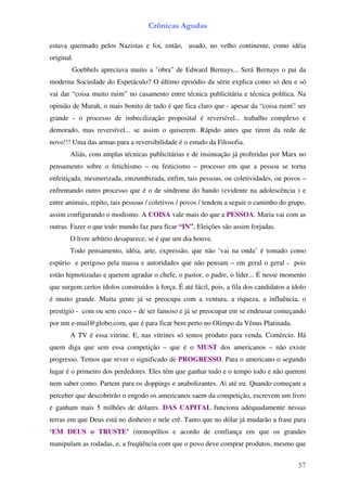 Crônicas Agudas

estava queimado pelos Nazistas e foi, então, usado, no velho continente, como idéia
original.
        Goebbels apreciava muito a "obra" de Edward Bernays... Será Bernays o pai da
moderna Sociedade do Espetáculo? O último episódio da série explica como só deu e só
vai dar “coisa muito ruim” no casamento entre técnica publicitária e técnica política. Na
opinião de Murah, o mais bonito de tudo é que fica claro que - apesar da “coisa ruim” ser
grande - o processo de imbecilização proposital é reversível... trabalho complexo e
demorado, mas reversível... se assim o quiserem. Rápido antes que tirem da rede de
novo!!! Uma das armas para a reversibilidade é o estudo da Filosofia.
       Aliás, com amplas técnicas publicitárias e de insinuação já proferidas por Marx no
pensamento sobre o fetichismo – ou feiticismo – processo em que a pessoa se torna
enfeitiçada, mesmerizada, emzumbizada, enfim, tais pessoas, ou coletividades, ou povos –
enfrentando outro processo que é o de síndrome do bando (evidente na adolescência ) e
entre animais, repito, tais pessoas / coletivos / povos / tendem a seguir o caminho do grupo,
assim configurando o modismo. A COISA vale mais do que a PESSOA. Maria vai com as
outras. Fazer o que todo mundo faz para ficar “IN”. Eleições são assim forjadas.
       O livre arbítrio desaparece, se é que um dia houve.
       Todo pensamento, idéia, arte, expressão, que não ‘vai na onda’ é tomado como
espúrio e perigoso pela massa e autoridades que não pensam – em geral o geral - pois
estão hipnotizadas e querem agradar o chefe, o pastor, o padre, o líder... É nesse momento
que surgem certos ídolos construídos à força. É até fácil, pois, a fila dos candidatos a ídolo
é muito grande. Muita gente já se preocupa com a ventura, a riqueza, a influência, o
prestígio - com ou sem coco – de ser famoso e já se preocupar em se endeusar começando
por um e-mail@globo.com, que é para ficar bem perto no Olimpo da Vênus Platinada.
       A TV é essa vitrine. E, nas vitrines só temos produto para venda. Comércio. Há
quem diga que sem essa competição – que é o MUST dos americanos – não existe
progresso. Temos que rever o significado de PROGRESSO. Para o americano o segundo
lugar é o primeiro dos perdedores. Eles têm que ganhar tudo e o tempo todo e não querem
nem saber como. Partem para os doppings e anabolizantes. Ai até eu. Quando começam a
perceber que descobrirão o engodo os americanos saem da competição, escrevem um livro
e ganham mais 5 milhões de dólares. DAS CAPITAL funciona adequadamente nessas
terras em que Deus está no dinheiro e nele crê. Tanto que no dólar já mudarão a frase para
‘EM DEUS o TRUSTE’ (monopólios e acordo de confiança em que os grandes
manipulam as rodadas, e, a freqüência com que o povo deve comprar produtos, mesmo que


                                                                                           57
 