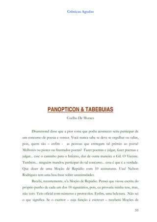 Crônicas Agudas




                 PANOPTICON & TABEBUIAS
                              Coelho De Moraes


      Drummond disse que a pior coisa que podia acontecer seria participar de
um concurso de poesia e vencer. Você nunca sabe se deve se orgulhar ou odiar,
pois, quem são – enfim -      as pessoas que entregam tal prêmio ao poeta?
Melhores ou piores ou frustrados poetas? Fazer poemas e julgar, fazer poemas e
julgar... esse o caminho para o Inferno, dizi de outra maneira o Gil. O Vicente.
Também... ninguém mandou participar do tal concurso... essa é que é a verdade.
Que dizer de uma Moção de Repúdio com 10 assinaturas. Uau! Nelson
Rodrigues tem uma boa frase sobre unanimidades.
      Recebi, recentemente, u’a Moção de Repúdio. Pensei que viesse escrita do
próprio punho de cada um dos 10 signatários, pois, eu provaria minha tese, mas,
não veio. Veio oficial com números e protocolos. Enfim, uma belezura. Não sei
o que significa. Se o escritor – cuja função é escrever – receberá Moções de

                                                                             59
 