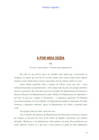 Crônicas Agudas




                               6 POR MEIA DÚZIA
                                              Ou
                      de como – democrática - a Cultura é para qualquer um


          De cada vez que escrevo posso ser avaliado como aquele que é convencido ou
arrogante, ou, aquele que tem dor de cotovelo. Sendo assim nunca escapo desses epítetos
lançados a esmo. Sendo assim, continuo escrevendo e dou de ombros, cabelos ao vento.
          Numa olhada superficial sobre a situação da Cultura vemos que nela – como
instituição burocrática ou departamental – cabe qualquer tipo de gente, de qualquer profissão,
mesmo os ignorantes. De outro lado temos bons exemplos: No Departamento de Educação a
diretora é Docente. No Departamento de saúde é Médica. No Departamento de Agricultura –
por bem ou mal, que o digam os funcionários – é engenheiro agrônomo. No Barracão
encontramos gerentes com bom trabalho. No Departamento jurídico há advogados. No Meio
Ambiente é engenheira ambiental. Agora, no Departamento de Cultura a profissão pode
variar.
          Essa poesia, pobre por sinal, nunca deu rima.
          Ora, o histórico dos diretores do Departamento de Cultura deixa a desejar ou dá pano
pra mangas, ou dá jorros de risos: já foi mulher de delgado, comerciante, juiz, dentista,
advogado... Realmente, é um departamento onde qualquer um pode obter guarida para seu
sonho delirante. Tentar ser o que não é. Nem precisa ter perfil de nada. Hiphopistas



                                                                                            6
 