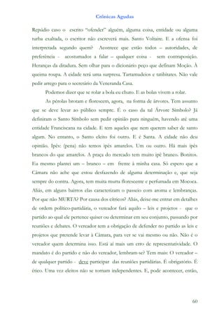 Crônicas Agudas

Repúdio caso o escrito “ofender” alguém, alguma coisa, entidade ou alguma
turba exaltada, o escritor não escreverá mais. Santo Voltaire. E a ofensa foi
interpretada segundo quem?      Acontece que estão todos – autoridades, de
preferência -   acostumados a falar – qualquer coisa -      sem contraposição.
Heranças da ditadura. Sem olhar para o dicionário peço que definam Moção. À
queima roupa. A cidade terá uma surpresa. Tartamudeios e tatibitates. Não vale
pedir arrego para o secretário da Veneranda Casa.
      Podemos dizer que se rolar a bola eu chuto. E as bolas vivem a rolar.
      As pérolas brotam e florescem, agora, na forma de árvores. Tem assunto
que se deve levar ao público sempre. É o caso da tal Árvore Símbolo? Já
definiram o Santo Símbolo sem pedir opinião para ninguém, havendo até uma
entidade Franciscana na cidade. E tem aqueles que nem querem saber de santo
algum. No entanto, o Santo eleito foi outro. E é Santa. A cidade não deu
opinião. Ipês: (pena) não temos ipês amarelos. Um ou outro. Há mais ipês
brancos do que amarelos. A praça do mercado tem muito ipê branco. Bonitos.
Eu mesmo plantei um – branco – em frente à minha casa. Só espero que a
Câmara não ache que estou desfazendo de alguma determinação e, que seja
sempre do contra. Agora, tem muita murta florescente e perfumada em Mococa.
Aliás, em alguns bairros elas caracterizam o passeio com aroma e lembranças.
Por que não MURTA? Por causa dos cítricos? Aliás, deixe-me entrar em detalhes
de ordem político-partidária, o vereador fará aquilo – leis e projetos - que o
partido ao qual ele pertence quiser ou determinar em seu conjunto, passando por
reuniões e debates. O vereador tem a obrigação de defender no partido as leis e
projetos que pretende levar à Câmara, para ver se vai mesmo ou não. Não é o
vereador quem determina isso. Está aí mais um erro de representatividade. O
mandato é do partido e não do vereador, lembram-se? Tem mais: O vereador –
de qualquer partido - deve participar das reuniões partidárias. É obrigatório. É
ético. Uma vez eleitos não se tornam independentes. E, pode acontecer, então,




                                                                              60
 
