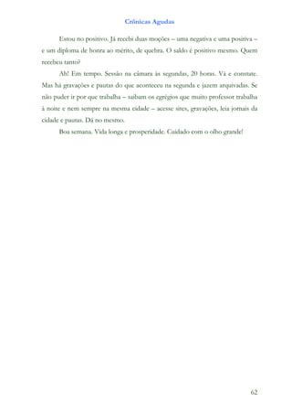 Crônicas Agudas

      Estou no positivo. Já recebi duas moções – uma negativa e uma positiva –
e um diploma de honra ao mérito, de quebra. O saldo é positivo mesmo. Quem
recebeu tanto?
      Ah! Em tempo. Sessão na câmara às segundas, 20 horas. Vá e constate.
Mas há gravações e pautas do que aconteceu na segunda e jazem arquivadas. Se
não puder ir por que trabalha – saibam os egrégios que muito professor trabalha
à noite e nem sempre na mesma cidade – acesse sites, gravações, leia jornais da
cidade e pautas. Dá no mesmo.
      Boa semana. Vida longa e prosperidade. Cuidado com o olho grande!




                                                                            62
 
