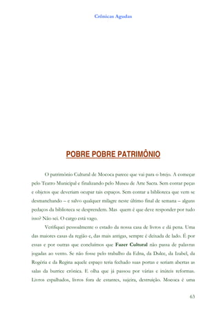 Crônicas Agudas




                 POBRE POBRE PATRIMÔNIO

      O patrimônio Cultural de Mococa parece que vai para o brejo. A começar
pelo Teatro Municipal e finalizando pelo Museu de Arte Sacra. Sem contar peças
e objetos que deveriam ocupar tais espaços. Sem contar a biblioteca que vem se
desmanchando – e salvo qualquer milagre neste último final de semana – alguns
pedaços da biblioteca se desprendem. Mas quem é que deve responder por tudo
isso? Não sei. O cargo está vago.
      Verifiquei pessoalmente o estado da nossa casa de livros e dá pena. Uma
das maiores casas da região e, das mais antigas, sempre é deixada de lado. É por
essas e por outras que concluímos que Fazer Cultural não passa de palavras
jogadas ao vento. Se não fosse pelo trabalho da Edna, da Dulce, da Izabel, da
Rogéria e da Regina aquele espaço teria fechado suas portas e seriam abertas as
salas da burrice crônica. E olha que já passou por várias e inúteis reformas.
Livros espalhados, livros fora de estantes, sujeira, destruição. Mococa é uma


                                                                             63
 
