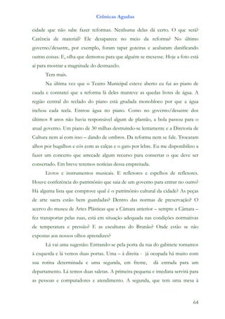 Crônicas Agudas

cidade que não sabe fazer reformas. Nenhuma delas dá certo. O que será?
Carência de material? Ele desaparece no meio da reforma? No último
governo/desastre, por exemplo, foram tapar goteiras e acabaram danificando
outras coisas. E, olha que demorou para que alguém se mexesse. Hoje a foto está
aí para mostrar a magnitude do desmazelo.
      Tem mais.
      Na última vez que o Teatro Municipal esteve aberto eu fui ao piano de
cauda e constatei que a reforma lá deles manteve as quedas livres de água. A
região central do teclado do piano está grudada monobloco por que a água
inchou cada tecla. Entrou água no piano. Como no governo/desastre dos
últimos 8 anos não havia responsável algum de plantão, a bola passou para o
atual governo. Um piano de 30 milhas destruindo-se lentamente e a Diretoria de
Cultura nem aí com isso – dando de ombros. Da reforma nem se fale. Trocaram
alhos por bugalhos e cós com as calças e o gato por lebre. Eu me disponibilizo a
fazer um concerto que arrecade algum recurso para consertar o que deve ser
consertado. Em breve teremos notícias dessa empreitada.
      Livros e instrumentos musicais. E refletores e espelhos de refletores.
Houve conferência do patrimônio que saia de um governo para entrar no outro?
Há alguma lista que comprove qual é o patrimônio cultural da cidade? As peças
de arte sacra estão bem guardadas? Dentro das normas de preservação? O
acervo do museu de Artes Plásticas que a Câmara anterior – sempre a Câmara –
fez transportar pelas ruas, está em situação adequada nas condições normativas
de temperatura e pressão? E as esculturas do Brunão? Onde estão se não
expostas aos nossos olhos aprendizes?
      Lá vai uma sugestão: Entrando-se pela porta da rua do gabinete tornamos
à esquerda e lá vemos duas portas. Uma – á direita - já ocupada há muito com
sua rotina determinada e uma segunda, em frente,          dá entrada para um
departamento. Lá temos duas saletas. A primeira pequena e imediata servirá para
as pessoas e computadores e atendimento. A segunda, que tem uma mesa à



                                                                             64
 