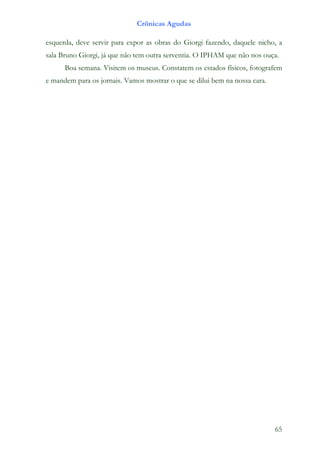 Crônicas Agudas

esquerda, deve servir para expor as obras do Giorgi fazendo, daquele nicho, a
sala Bruno Giorgi, já que não tem outra serventia. O IPHAM que não nos ouça.
      Boa semana. Visitem os museus. Constatem os estados físicos, fotografem
e mandem para os jornais. Vamos mostrar o que se dilui bem na nossa cara.




                                                                            65
 