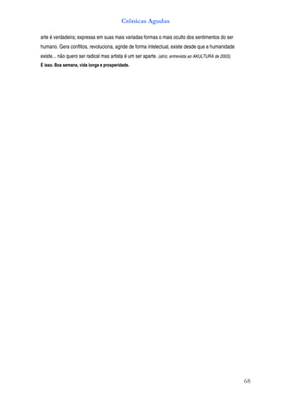 Crônicas Agudas

arte é verdadeira; expressa em suas mais variadas formas o mais oculto dos sentimentos do ser
humano. Gera conflitos, revoluciona, agride de forma intelectual, existe desde que a humanidade
existe... não quero ser radical mas artista é um ser aparte. (atriz, entrevista ao AKULTURA de 2003).
É isso. Boa semana, vida longa e prosperidade.




                                                                                                        68
 