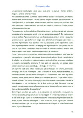Crônicas Agudas

uma justificativa intelectual para a obra. Mas, a cada canto – ou capítulo - Homero também é
chegado a ganchos, como nas novelas.
Por que subtrair Cassandra – a profetisa – se ela tem mais “panache”, maior carisma, pela mocinha
Briseida? Além disso Cassandra é a mulher que tem tino para aconselhar que não levassem o tal
cavalo para dentro da cidade. Quem, em sã consciência, vendo um cavalo de pau parado em frente
à sua casa o pega e o leva para dentro, sem mais nem menos? E, olha que os Troianos achavam
a Cassandra meio amalucada.
Por que suprimir o sacrifício de Ifigênia – filha de Agamêmnon – sacrifício ordenado pelo próprio pai
para aplacar a ira dos deuses e garantir vento para a gigantesca esquadra? Se mantivessem a
cena do sacrifício, Agamêmnon se tornaria aos olhos do público como um terrível e sanguinário
general, elevando o grau de horror em relação à ele. E todos torceríamos para que morresse no
final. Mas, Agamêmnon é muito respeitado pelos seus seguidores. Só não topa muito o Aquiles
Peleu, rapaz independente e arisco. E eu me pergunto: “Agamêmnon? Pra que a pressa? Ílion não
sairia do lugar, mesmo”. Seria melhor diminuir o número de batalhas ou mesmo a cena do treino
entre Aquiles e o íntimo primo e investir na cegueira política de Agamêmnon.
Tirante o salário do Brad Pitt, que foi alto, vemos que tudo foi filmado em locação, numa praia, sem
maiores adornos e construções além daquele já ruinoso templo a Apolo. O resto – a multiplicação
de soldados e as construções em imagens virtuais, provavelmente, é hoje, um produto muito barato
na indústria cinematográfica americana. A maior parte do orçamento, com certeza, estava
relacionada com o processo de distribuição e divulgação do Filme Tróia.
Um argumento usado pelos críticos era de que a ação se focalizava nos humanos, eliminando a
participação dos deuses. Puro engano. Ledo e Ivo engano. Os deuses, na Ilíada de Homero, são
virtudes e qualidades que os humanos tomam para si a cada momento. Nada mais. Hoje em dia
fazemos o mesmo quando dizemos: “Ele escapou do acidente por um triz. Graças a São Cristóvão,
nada lhe aconteceu!”. Da mesma forma os gregos já o faziam. Quando Paris – também chamado de
divino Alexandre - luta com Menelau, filho de Atreu e aluno de Apolo, Menelau o toma pelo
capacete e o rapaz escapa por que a fita de couro arrebenta. No texto de Homero aparece como se
Atena arrebentasse a tal fita. “Graças a Atena!”
Como ninguém acreditaria que Aquiles, – o de pés rápidos, pois corria muito -, morreu com uma
flechada no calcanhar, arranjaram um jeito de encher o peito do herói com outras flechas, deixando
de lado o fato de que Aquiles só era mortal no calcanhar por causa de uma proteção recebida dos
deuses, durante banho na fonte sagrada. A culpa foi da mãe, que o segurou pelo calcanhar,
enquanto o banhava. E que azar do rapaz me tomar uma flechada justo ali. Esses deuses! Esses
banhos sagrados! Essas mães!


                                                                                                 70
 