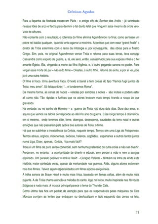 Crônicas Agudas

Para a façanha da flechada trouxeram Páris - o antigo elfo do Senhor dos Anéis – já tarimbado
nessas lides de arco e flecha para desferir o tal dardo letal que ninguém sabe mesmo de onde veio.
Veio de alhures.
Não contente com o resultado, o roteirista do filme elimina Agamêmnon no final, como se fosse um
pobre rei babão qualquer, quando tenta agarrar a mocinha. Acontece que com esse “grand finale” o
diretor de Tróia extermina com o resto da mitologia e, por conseguinte, das obras para o Teatro
Grego. Sim, pois, no original Agamêmnon vence Tróia e retorna para suas terras, leva consigo
Cassandra como espolio de guerra, e, lá, ele será, então, assassinado pela sua esposa infiel e o fiel
amante Egisto. Ela, vingando a morte da filha Ifigênia, e, o outro pegando carona no poder. Para
vingar essa morte do pai – não a do filme – Orestes, o outro filho, retorna do exílio, e por aí vai, pois
já é uma outra história.
O filme é fraco. Uma aventura fraca. O texto é banal e tem coisas do tipo “Vamos fugir juntos de
Tróia, meu amor”. Só faltava dizer: “... e fundaremos Roma”.
Da mesma forma, as cenas de nudez – veladas por sombras e noites - são inúteis e podem estar
ali como não. Tão rápidas e furtivas que os atores levaram mais tempo tirando a roupa do que
gravando.
Na verdade, ou no sonho de Homero – a guerra de Tróia não dura dois dias. Dura dez anos, e,
aquilo que vemos na telona corresponde ao décimo ano da guerra. Esse longo tempo é dramático,
em si mesmo, onde teremos sítio, fome, doenças, desesperos, saudades da terra natal e outras
emoções que não passaram pela óptica dos autores de Tróia, o filme.
Há que se sublinhar a inexistência da Grécia, naquele tempo. Temos sim uma Liga do Peloponeso.
Temos atreus, argivos, micenenses, beócios, helenos, argólidas, espartanos e outros tantos juntos
numa Liga. Dizer, apenas, Grécia, fica mais fácil?
Tróia é um filme de puro senso comercial, sem nenhuma pretensão de outra coisa a não ser divertir.
Perderam, no entanto, a oportunidade de divertir e educar, sem perder a mão e nem o sangue
espirrado. Um paralelo positivo foi Brave Heart - Coração Valente – também na linha da lenda e da
história; maior conteúdo veraz, apesar da mortandade nas guerras. Aliás, alguns atores estiveram
nos dois filmes. Talvez sejam especializados em filmes épicos-sanguíneos.
A trilha sonora de Brave Heart é muito mais lírica, baseada em temas celtas, além de muito mais
pujante. A de Tróia chama atenção a melodia do canto, logo no início, muito inspirada nas 18 vozes
Búlgaras e nada mais. A música principal parece o tema do Thunder Cats.
Como última fala fica um pedido de atenção para que os responsáveis pelas máquinas do Cine
Mococa corrijam as lentes que embaçam ou desfocalizam o lado esquerdo das cenas na tela,



                                                                                                     71
 
