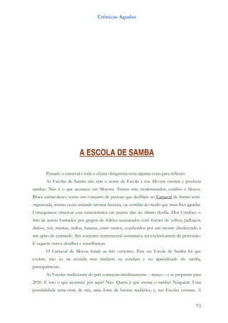 Crônicas Agudas




                          A ESCOLA DE SAMBA

       Passado o carnaval e toda a ufania obrigatória resta alguma coisa para reflexão.
       As Escolas de Samba não têm o nome de Escola à toa. Devem ensinar e produzir
sambas. Não é o que acontece em Mococa. Temos sim, modernizados, cordões e blocos.
Bloco carnavalesco como um conjunto de pessoas que desfilam no Carnaval de forma semi-
organizada, muitas vezes trajando mesma fantasia, ou vestidas do modo que mais lhes agradar.
Conseguimos observar essa característica em muitas alas do último desfile. Dos Cordões: o
fato de serem formados por grupos de foliões mascarados com feições de velhos, palhaços,
diabos, reis, rainhas, índios, baianas, entre outros, conduzidos por um mestre obedecendo a
um apito de comando. Seu conjunto instrumental costumava ser exclusivamete de percussão.
E seguem outros detalhes e semelhanças.
       O Carnaval de Mocoa funde as três vertentes. Para ser Escola de Samba há que
evoluir, não só na avenida mas também na conduta e no aprendizado do samba,
principalmente.
       As Escolas tradicionais do país começam imediatamente – março – e se preparam para
2010. É isso o que acontece por aqui? Não. Quem é que ensina o samba? Ninguém. Uma
possibilidade seria criar, de raíz, uma fonte de futuras tradições, e, nas Escolas comuns. A


                                                                                          73
 