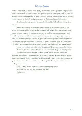 Crônicas Agudas

estória a ser contada, a música a ser criada, as fantasias e ensaios poderiam surgir desde o
ensino fundamental, ao longo de todo ano, para desaguar na avenida em 2010. É tomo de
pesquisa da contribuição africana ao Brasil. Surgiriam aí tantas “escolinhas de samba” quanto
escolas tivermos na cidade. Ou seja, um processo de plantar um Carnaval sustentável.
        No início podemos importar o saber das Escolas de São Paulo. Algumas têm projeto
para isso.
        Do jeito que é e está o Carnaval de Mococa sempre ficará à mercê dos foliões que
moram fora; quando puderem, aparecerão na data marcada para desfilar o mesmo de sempre,
com os mesmos tropeços. E, por falar em tropeço, no geral, há um cantor principal - o tal
puxador, termo que Jamelão nunca gostou de usar, pois para ele quem puxa puxa carro –
então há o interprete principal, e, outros de apoio, em função do possível cansaço do primeiro
e uma ou outra pequena harmonia. O que ouvi foi que em vez de dar apoio ao cantor, os tais
“apoiadores” estavam atrapalhando o canto principal. É necessário afinação e noção espacial.
        Sonhar com a coisa é uma coisa. Saber fazer é outra. Querer fazer e atrapalhar é crime.
        Harmonia, no samba-enrêdo, deve ajudar e não atrapalhar. Há que se atentar para isso.
        Além disso é necessário sambar, não marchar. Os desfiles parecem aos de 7 de
setembro com a diferença de que os braços ficam abertos como se pedissem alguma coisa ou
oferecessem a alegria plástica e sorridente com data marcada - é um vício de interpretaçãpo de
quem canta ou está no “samba usando paraquedas de griffe”. Pouca gente mostra que tem
samba para demonstrar.
        É isso. Nerm é preciso dizer que são avaliações críticas positivas.
        Deixo votos de sucesso, vida longa e prosperidade.
        Boa Semana.




                                                                                            74
 
