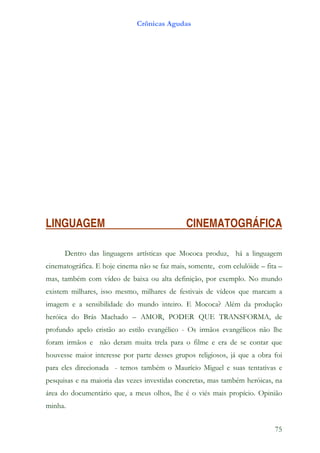 Crônicas Agudas




LINGUAGEM                                     CINEMATOGRÁFICA

      Dentro das linguagens artísticas que Mococa produz, há a linguagem
cinematográfica. E hoje cinema não se faz mais, somente, com celulóide – fita –
mas, também com vídeo de baixa ou alta definição, por exemplo. No mundo
existem milhares, isso mesmo, milhares de festivais de vídeos que marcam a
imagem e a sensibilidade do mundo inteiro. E Mococa? Além da produção
heróica do Brás Machado – AMOR, PODER QUE TRANSFORMA, de
profundo apelo cristão ao estilo evangélico - Os irmãos evangélicos não lhe
foram irmãos e não deram muita trela para o filme e era de se contar que
houvesse maior interesse por parte desses grupos religiosos, já que a obra foi
para eles direcionada - temos também o Maurício Miguel e suas tentativas e
pesquisas e na maioria das vezes investidas concretas, mas também heróicas, na
área do documentário que, a meus olhos, lhe é o viés mais propício. Opinião
minha.


                                                                            75
 