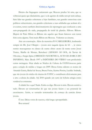 Crônicas Agudas

      Dentro das linguagens caricaturais que Mococa produz há uma, que se
sobressai quase que diariamente, que é a de agentes de mídia sem pé nem cabeça.
Sem falar nas grandes coberturas a lojas familiares, nas grandes entrevistas com
políticos subservientes, nas grandes coberturas a ruas asfaltadas que acabam ali e
et coetera, temos também direcionamentos de reportagens que conduzem a uma
auto-propaganda do nada, propaganda do inútil de plantão. Hiltons. Riltons.
Depois de Paris Hilton os Riltons são aqueles que ficam famosos sem terem
feito coisa alguma. Tem muito Rilton em Mococa. Voltemos ao cinema.
      Arte em construção. Além da memória d’O CABELEREIRA, lembrando
sempre do Dr. José Olimpio – jovem ator naquela época de 62 - , já vimos
nomes mocoquenses no elenco de outras obras: atores de nome como Josué
Torres, Marília de Moraes, Bertolucci (ADÁGIO AO SOL, de Xavier de
Oliveira), e Sergio Spina (OBSESSÃO NEURÓTICA, AUTO DA BARCA DO
INFERNO). Mais. Desde 1997 a INDÚSTRIA DO VÍDEO vem produzindo
curtas metragens. Hoje aliada ao Núcleo de Cultura da FATECmococa parte
para a criação de médias e longas em 2009. Dessa forma saliento os nomes de
Amanda Garcia, Rafael de Souza, Bruna Freire, Karina Pereira, Lucilda Andrade,
que são jovens do núcleo de cinema da FATEC e contribuem efetivamente para
a arte a cultura da cidade. Até 2010 quando um surto de bobeira atingiu como
vendaval as estruturas.
      A cidade faz o que? Nada. Então eu digo. Devem ir atrás. Devem assistir a
tudo. Devem ser testemunhas do que tais jovens fazem e seu potencial de
crescimento. Assim, se tornarão testemunhas do começo da carreira destes
jovens.
      É isso. Deixo votos de sucesso, vida longa e prosperidade.
      Boa semana!




                                                                               76
 