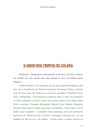 Crônicas Agudas




           O AMOR NOS TEMPOS DO CÓLERA

      Produtores e Realizadores internacionais resolveram, por bem, oferecer
aos cinéfilos de todo mundo uma obra baseada no livro de Gabriel Garcia
Marques.
      O filme é bonito e bem adaptado, em que pese adaptar um romance, inda
mais em se tratando de um Nobel de Literatura. Na imagem fílmica a história
pode até ficar outra. No entanto, no caso desse específico “CÓLERA” pesou
mais o colonialismo. Os produtores escolheram atrizes e atores que ganharam
ou foram indicados ao Oscar, sendo todos artistas latinos ou de língua latina.
Todos excelentes. Fernanda Montenegro (Brasil), Javier Bardem (Espanha),
Giovanna Mezzogiorno (Itália), mexicanos, colombianos, tendo ainda a voz de
Shakira para completar a sonoridade latino-americana, com um cancioneiro
lamentoso da América do Sul e Central. A paisagem caribenha dava sua cor
lapidada em tons de sol e céu anilado.   Porém, todos os artistas falavam no


                                                                           77
 