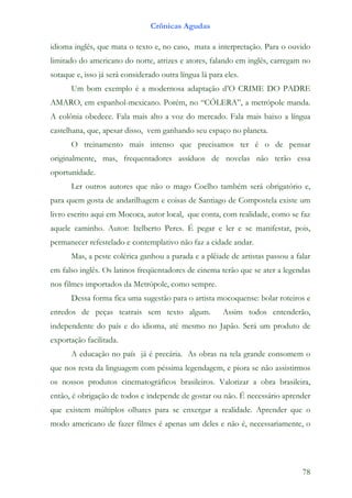 Crônicas Agudas

idioma inglês, que mata o texto e, no caso, mata a interpretação. Para o ouvido
limitado do americano do norte, atrizes e atores, falando em inglês, carregam no
sotaque e, isso já será considerado outra língua lá para eles.
      Um bom exemplo é a modernosa adaptação d’O CRIME DO PADRE
AMARO, em espanhol-mexicano. Porém, no “CÓLERA”, a metrópole manda.
A colônia obedece. Fala mais alto a voz do mercado. Fala mais baixo a língua
castelhana, que, apesar disso, vem ganhando seu espaço no planeta.
      O treinamento mais intenso que precisamos ter é o de pensar
originalmente, mas, frequentadores assíduos de novelas não terão essa
oportunidade.
      Ler outros autores que não o mago Coelho também será obrigatório e,
para quem gosta de andarilhagem e coisas de Santiago de Compostela existe um
livro escrito aqui em Mococa, autor local, que conta, com realidade, como se faz
aquele caminho. Autor: Itelberto Peres. É pegar e ler e se manifestar, pois,
permanecer refestelado e contemplativo não faz a cidade andar.
      Mas, a peste colérica ganhou a parada e a plêiade de artistas passou a falar
em falso inglês. Os latinos freqüentadores de cinema terão que se ater a legendas
nos filmes importados da Metrópole, como sempre.
      Dessa forma fica uma sugestão para o artista mocoquense: bolar roteiros e
enredos de peças teatrais sem texto algum.              Assim todos entenderão,
independente do país e do idioma, até mesmo no Japão. Será um produto de
exportação facilitada.
      A educação no país já é precária. As obras na tela grande consomem o
que nos resta da linguagem com péssima legendagem, e piora se não assistirmos
os nossos produtos cinematográficos brasileiros. Valorizar a obra brasileira,
então, é obrigação de todos e independe de gostar ou não. É necessário aprender
que existem múltiplos olhares para se enxergar a realidade. Aprender que o
modo americano de fazer filmes é apenas um deles e não é, necessariamente, o




                                                                               78
 