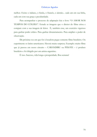 Crônicas Agudas

melhor. Existe o italiano, o hindu, o francês, o alemão... cada um em sua linha,
cada um com sua graça e peculiaridade.
      Para acompanhar o processo de adaptação leia o livro “O AMOR NOS
TEMPOS DO CÓLERA”. Estude as imagens que o diretor do filme criou e
compare com a sua imagem de leitor. É, também esse, um exercício vigoroso
para ganhar poder crítico. Para ganhar distanciamento. Para ampliar o poder de
observação.
      Dá próxima vez em que for à locadora pegue somente filme brasileiro. Ou
experimente os latino-americanos. Haverá muita surpresa. Exemplo: muito filme
que já passou em nosso circuito – CARANDIRU ou PIXOTE – é produto
brasileiro e foi dirigido por um artista argentino.
      É isso. Sucesso, vida longa e prosperidade. Boa semana!




                                                                             79
 