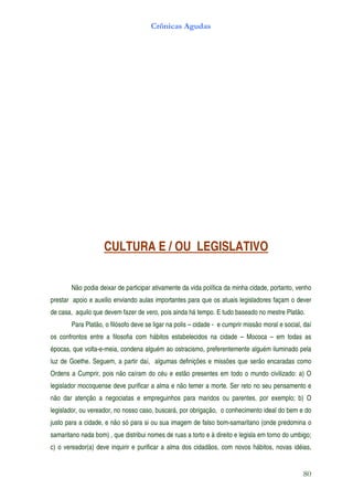 Crônicas Agudas




                    CULTURA E / OU LEGISLATIVO


        Não podia deixar de participar ativamente da vida política da minha cidade, portanto, venho
prestar apoio e auxilio enviando aulas importantes para que os atuais legisladores façam o dever
de casa, aquilo que devem fazer de vero, pois ainda há tempo. E tudo baseado no mestre Platão.
        Para Platão, o filósofo deve se ligar na polis – cidade - e cumprir missão moral e social, daí
os confrontos entre a filosofia com hábitos estabelecidos na cidade – Mococa – em todas as
épocas, que volta-e-meia, condena alguém ao ostracismo, preferentemente alguém iluminado pela
luz de Goethe. Seguem, a partir daí, algumas definições e missões que serão encaradas como
Ordens a Cumprir, pois não caíram do céu e estão presentes em todo o mundo civilizado: a) O
legislador mocoquense deve purificar a alma e não temer a morte. Ser reto no seu pensamento e
não dar atenção a negociatas e empreguinhos para maridos ou parentes, por exemplo; b) O
legislador, ou vereador, no nosso caso, buscará, por obrigação, o conhecimento ideal do bem e do
justo para a cidade, e não só para si ou sua imagem de falso bom-samaritano (onde predomina o
samaritano nada bom) , que distribui nomes de ruas a torto e à direito e legisla em torno do umbigo;
c) o vereador(a) deve inquirir e purificar a alma dos cidadãos, com novos hábitos, novas idéias,


                                                                                                  80
 