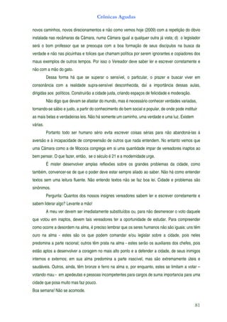 Crônicas Agudas

novos caminhos, novos direcionamentos e não como vemos hoje (2009) com a repetição do óbvio
instalada nas recâmaras da Câmara, numa Câmara igual a qualquer outra já vista; d) o legislador
será o bom professor que se preocupa com a boa formação de seus discípulos na busca da
verdade e não nas picuinhas e tolices que chamam política por serem ignorantes e copiadores dos
maus exemplos de outros tempos. Por isso o Vereador deve saber ler e escrever corretamente e
não com a mão do gato.
          Dessa forma há que se superar o sensível, o particular, o prazer e buscar viver em
consonância com a realidade supra-sensível desconhecida, daí a importância dessas aulas,
dirigidas aos políticos. Construirão a cidade justa, criando espaços de felicidade e moderação.
          Não digo que devam se afastar do mundo, mas é necessário conhecer verdades variadas,
tornando-se sábio e justo, a partir do conhecimento do bem social e popular, de onde pode instituir
as mais belas e verdadeiras leis. Não há somente um caminho, uma verdade e uma luz. Existem
várias.
          Portanto todo ser humano sério evita escrever coisas sérias para não abandoná-las à
aversão e à incapacidade de compreensão de outros que nada entendem. No entanto vemos que
uma Câmara como a de Mococa congrega em si uma quantidade impar de vereadores inaptos ao
bem pensar. O que fazer, então, se o século é 21 e a modernidade urge.
          É mister desenvolver amplas reflexões sobre os grandes problemas da cidade, como
também, convencer-se de que o poder deve estar sempre aliado ao saber. Não há como entender
textos sem uma leitura fluente. Não entendo textos não se faz boa lei. Cidade e problemas são
sinônimos.
          Pergunta: Quantos dos nossos insignes vereadores sabem ler e escrever corretamente e
sabem liderar algo? Levante a mão!
          A meu ver devem ser imediatamente substituídos ou, para não desmerecer o voto daquele
que votou em inaptos, devem tais vereadores ter a oportunidade de estudar. Para compreender
como ocorre a desordem na alma, é preciso lembrar que os seres humanos não são iguais: uns têm
ouro na alma - estes são os que podem comandar e/ou legislar sobre a cidade, pois neles
predomina a parte racional; outros têm prata na alma - estes serão os auxiliares dos chefes, pois
estão aptos a desenvolver a coragem no mais alto ponto e a defender a cidade, de seus inimigos
internos e externos; em sua alma predomina a parte irascível, mas são extremamente úteis e
saudáveis. Outros, ainda, têm bronze e ferro na alma e, por enquanto, estes se limitam a votar –
votando mau - em apedeutas e pessoas incompetentes para cargos de suma importancia para uma
cidade que posa muito mas faz pouco.
Boa semana! Não se acomode.


                                                                                                  81
 