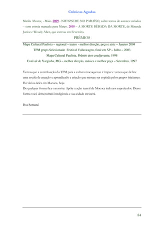 Crônicas Agudas

Marilu Alvarez, - Maio. 2009 - NIETZSCHE NO PARAÍSO, sobre textos de autores variados
– com estreia marcada para Março. 2010 – A MORTE BÊBADA DA MORTE, de Miranda
Junior e Woody Allen, que estreou em Fevereiro.
                                        PRÊMIOS
Mapa Cultural Paulista – regional – teatro - melhor direção, peça e atriz – Janeiro 2004
        TPM grupo Selecionado Festival Volkswagen, final em SP – Julho – 2003
                  Mapa Cultural Paulista. Prêmio ator coadjuvante, 1998
   Festival de Varginha, MG – melhor direção, música e melhor peça – Setembro, 1997


Vemos que a contribuição do TPM para a cultura mocoquense é ímpar e vemos que define
uma escola de atuação e aprendizado e criação que merece ser copiada pelos grupos iniciantes.
Há vários deles em Mococa, hoje.
De qualquer forma fica o convite: Apóie a ação teatral de Mococa indo aos espetáculos. Dessa
forma você demonstrará inteligência e sua cidade crescerá.


Boa Semana!




                                                                                           84
 