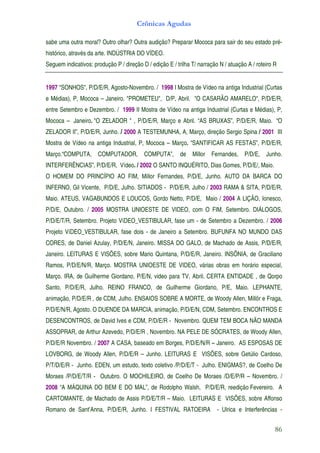 Crônicas Agudas

sabe uma outra moral? Outro olhar? Outra audição? Preparar Mococa para sair do seu estado pré-
histórico, através da arte. INDÚSTRIA DO VÍDEO.
Seguem indicativos: produção P / direção D / edição E / trilha T/ narração N / atuação A / roteiro R


1997 "SONHOS", P/D/E/R, Agosto-Novembro. / 1998 I Mostra de Vídeo na antiga Industrial (Curtas
e Médias), P, Mococa – Janeiro. "PROMETEU", D/P, Abril. "O CASARÃO AMARELO", P/D/E/R,
entre Setembro e Dezembro. / 1999 II Mostra de Vídeo na antiga Industrial (Curtas e Médias), P,
Mococa – Janeiro. "O ZELADOR " , P/D/E/R, Março e Abril. “AS BRUXAS”, P/D/E/R, Maio. “O
ZELADOR II”, P/D/E/R, Junho. / 2000 A TESTEMUNHA, A, Março, direção Sergio Spina / 2001 III
Mostra de Vídeo na antiga Industrial, P, Mococa – Março. “SANTIFICAR AS FESTAS”, P/D/E/R,
Março.“COMPUTA, COMPUTADOR, COMPUTA”, de Millor Fernandes, P/D/E, Junho.
INTERFERÊNCIAS”, P/D/E/R, Vídeo. / 2002 O SANTO INQUÉRITO, Dias Gomes, P/D/E/, Maio.
O HOMEM DO PRINCÍPIO AO FIM, Millor Fernandes, P/D/E, Junho. AUTO DA BARCA DO
INFERNO, Gil Vicente, P/D/E, Julho. SITIADOS - P/D/E/R, Julho / 2003 RAMA & SITA, P/D/E/R,
Maio. ATEUS, VAGABUNDOS E LOUCOS, Gordo Netto, P/D/E, Maio / 2004 A LIÇÃO, Ionesco,
P/D/E, Outubro. / 2005 MOSTRA UNIOESTE DE VIDEO, com O FIM, Setembro. DIÁLOGOS,
P/D/E/T/R, Setembro. Projeto VíDEO_VESTIBULAR, fase um - de Setembro a Dezembro. / 2006
Projeto VíDEO_VESTIBULAR, fase dois - de Janeiro a Setembro. BUFUNFA NO MUNDO DAS
CORES, de Daniel Azulay, P/D/E/N, Janeiro. MISSA DO GALO, de Machado de Assis, P/D/E/R,
Janeiro. LEITURAS E VISÕES, sobre Mario Quintana, P/D/E/R, Janeiro. INSÔNIA, de Graciliano
Ramos, P/D/E/N/R, Março. MOSTRA UNIOESTE DE VIDEO, várias obras em horário especial,
Março. IRA, de Guilherme Giordano, P/E/N, video para TV, Abril. CERTA ENTIDADE , de Qorpo
Santo, P/D/E/R, Julho. REINO FRANCO, de Guilherme Giordano, P/E, Maio. LEPHANTE,
animação, P/D/E/R , de CDM, Julho. ENSAIOS SOBRE A MORTE, de Woody Allen, Millôr e Fraga,
P/D/E/N/R, Agosto. O DUENDE DA MARCIA, animação, P/D/E/N, CDM, Setembro. ENCONTROS E
DESENCONTROS, de David Ives e CDM, P/D/E/R - Novembro. QUEM TEM BOCA NÃO MANDA
ASSOPRAR, de Arthur Azevedo, P/D/E/R , Novembro. NA PELE DE SÓCRATES, de Woody Allen,
P/D/E/R Novembro. / 2007 A CASA, baseado em Borges, P/D/E/N/R – Janeiro. AS ESPOSAS DE
LOVBORG, de Woody Allen, P/D/E/R – Junho. LEITURAS E VISÕES, sobre Getúlio Cardoso,
P/T/D/E/R - Junho. EDEN, um estudo, texto coletivo /P/D/E/T - Julho. ENIGMAS?, de Coelho De
Moraes /P/D/E/T/R - Outubro. O MOCHILEIRO, de Coelho De Moraes /D/E/P/R – Novembro. /
2008 “A MÁQUINA DO BEM E DO MAL”, de Rodolpho Walsh, P/D/E/R, reedição Fevereiro. A
CARTOMANTE, de Machado de Assis P/D/E/T/R – Maio. LEITURAS E VISÕES, sobre Affonso
Romano de Sant’Anna, P/D/E/R, Junho. I FESTIVAL RATOEIRA                  - Ulrica e Interferências -


                                                                                                   86
 