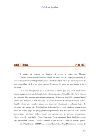 Crônicas Agudas




CULTURA                                                                          POLUI?

       A     prática   de   ignorar   ou   fingir-se   de   morto    é   mato    em    Mococa.
       Quantos pobres ignaros desconhecem que um artista deve ser pago pelo alto valor de
suas horas de trabalho? Principalmente, as de ócio criativo? Um artista que fica à disposição de
uma comunidade já deve ser pago, a priori. A presença do artista em uma cidade já faz a
diferença.
       Há os que não ignoram isso e fazem todo o esforço para que a sua cidade tenha
cultura real, em tempo real. Cultura Crônica e Contemporânea. Tatuí, São João, Nova Odessa,
são exemplos. Mas, tivemos nossos bons exemplos e vale lembrar: Em 1996 - governo Naufel
(Profa. Vera Sandoval e Prof, Paladini) - a Escola Municipal de Música “Euclides Motta”.
Euclides Motta era vereador versado nos interesses educacionais e culturais. Serve de
referência para a nova safra de legisladores. Existe em Mococa uma escola de música pronta
desde 82. Inativa graças aos (des) governantes posteriores. Nos doze anos de vácuo cultural
que se seguiu - só mesmo rindo ou ruindo para crer que houve ato decente e programático.
Olhem bem: São José do Rio Pardo é braço do Conservatório de Tatuí. São João montou
uma Incubadora Cultural.      Mococa cumpriu a sina de ver o “trem da cultura” passar.
       Em 97 fundou-se o EMADMA - Escola Municipal de Artes Dramáticas e Musicais de


                                                                                             88
 