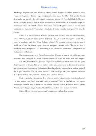 Crônicas Agudas

Arceburgo. Surgiram os Coros Adultos e Infanto-Juvenil. Surgiu o GRADA, premiado cinco
vezes em Varginha – Teatro - logo nos primeiros seis meses de vida.       Tais escolas foram
desativadas por questões da política local, canhestra e sinistra. O Coro da Cidade de Mococa,
desde Lu Amato, com 22 anos de idade foi desativado. Em Outubro de 97 surgia o grupo de
Teatro que veio a ser o TPM – Teatro Popular de Mococa “Rogério Cardoso”, por iniciativa
particular, e, a Indústria do Vídeo, para a produção de curtas e médias metragens: Um pólo de
cinema.
       Entre 97 e 98 o Kuarteto Mokoka (música para cinema), saiu em turnê brasileira,
sendo primeira página em vários jornais do Brasil – do Arroio ao Chuí, digamos assim. Mas,
como se produzirá tudo isso? Com dinheiro celeste? Na verdade, os grupos vivem com o
problema crônico da falta de espaço, falta de transporte, falta de mídia. Mas, eu sei, isso é
problema nosso. Sempre foi. As manifestações da cultura são necessárias e obrigatórias ou
padeceremos de barbárie.
       Os artistas correm atrás da profissão, enfim. Quando aparecem na mídia aparecem
sozinhos, sem papagaio de pirata pegando carona na foto. O artista tem luz própria.
       Em 2001, Braz Machado gravou o longa “Amor, poder que transforma” de forte apelo
didático contra as drogas. Sem apoio efetivo a não ser o dos jovens e determinados artistas
que mantiveram a chama acesa. O folclorista João Ramalho foi ator revelação na fase regional
do Mapa Cultural de 1998, em Julho, Araras. O TPM, no Mapa 2003, fase regional, teve com
Rose Tomé melhor atriz, incluindo melhor peça e melhor direção.
       Cadê o apoiador cultural, que deve oferecer apoio e não esperar o pires mendicante?
Há uma agenda para 2009, mas onde estão os espaços? Tomo a liberdade de citar alguns
nomes que atuantes hoje na frente da arte cênica: Amanda Garcia, Rafael de Souza, Karina
Pereira, Fabyo Vyeyra. Tiago Pereira, Alan Balbino... anotem esses nomes, por favor.
       É isso. Deixo votos de sucesso, vida longa e prosperidade. Boa semana.




                                                                                          89
 