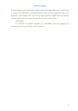 Crônicas Agudas

3) Faltará alguma peça? Faltará refletor? Faltará lente? Faltará algum Manezinho Araújo? Onde
as poltronas do hall? Onde o cortinado adequado e não a porcaria pendurada? Tudo isso é
patrimônio e dele ninguém dará conta? Por que alugar mil vezes aparelhos-de-sons suspeitos
se basta comprar uma só vez quase que pelo mesmo preço a mesma coisa?
       Curiosidades.
       E retornando ao primeiro parágrafo: Se        CULTURA serve para qualquer um,
certamente não serve para mim, por motivos óbvios.




                                                                                           9
 