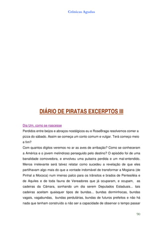 Crônicas Agudas




           DIÁRIO DE PIRATAS EXCERPTOS III

Dia Um, como se nascesse
Perdidos entre beijos e abraços nostálgicos eu e RoseBraga resolvemos comer a
pizza do sábado. Assim se começa um conto comum e vulgar. Terá começo meio
e fim?
Com quantos dígitos veremos no ar as aves de arribação? Como se conheceram
a América e o jovem melindroso perseguido pelo destino? O episódio foi de uma
banalidade comovedora, e envolveu uma pulseira perdida e um mal-entendido.
Menos irrelevante será talvez relatar como sucedeu a revelação de que eles
partilhavam algo mais do que a vontade indomável de transformar a Mogiana (de
Pinhal a Mococa) num imenso palco para os trânsitos e brados de Pentesiléia e
de Aquiles e de toda fauna de Vereadores que já ocuparam, e ocupam,        as
cadeiras da Câmara, sonhando um dia serem Deputados Estaduais... tais
cadeiras aceitam quaisquer tipos de bundas... bundas dorminhocas, bundas
vagais, vagabundas, bundas perdulárias, bundas de futuros prefeitos e não há
nada que tenham construído a não ser a capacidade de observar o tempo passar


                                                                           90
 