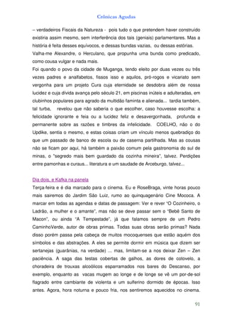 Crônicas Agudas

– verdadeiros Fiscais da Natureza - pois tudo o que pretendem haver construído
existiria assim mesmo, sem interferência dos tais (geniais) parlamentares. Mas a
história é feita desses equívocos, e dessas bundas vazias, ou dessas estórias.
Valha-me Alexandre, o Herculano, que propunha uma bunda como predicado,
como cousa vulgar e nada mais.
Foi quando o povo da cidade de Muganga, tendo eleito por duas vezes ou três
vezes padres e analfabetos, fissos isso e aquilos, pró-rogos e vicariato sem
vergonha para um projeto Cura cuja eternidade se desdobra além de nossa
lucidez e cuja dívida avança pelo século 21, em piscinas inúteis e adulteradas, em
clubinhos populares para agrado da multidão faminta e alienada... tardia também,
tal turba,   revelou que não saberia o que escolher, caso houvesse escolha: a
felicidade ignorante e feia ou a lucidez feliz e desavergonhada,      profunda e
permanente sobre as razões e timbres da infelicidade.       COELHO, não o do
Updike, sentia o mesmo, e estas coisas criam um vínculo menos quebradiço do
que um passado de banco de escola ou de caserna partilhada. Mas as cousas
não se ficam por aqui, há também a paixão comum pela gastronomia do sul de
minas, o "segredo mais bem guardado da cozinha mineira”, talvez. Perdições
entre pamonhas e curaus... literatura e um saudade de Arceburgo, talvez...


Dia dois, e Kafka na panela
Terça-feira e é dia marcado para o cinema. Eu e RoseBraga, vinte horas pouco
mais sairemos do Jardim São Luiz, rumo ao quinquagenário Cine Mococa. A
marcar em todas as agendas e datas de passagem: Ver e rever “O Cozinheiro, o
Ladrão, a mulher e o amante”, mas não se deve passar sem o “Bebê Santo de
Macon”, ou ainda “A Tempestade”, já que falamos sempre de um Pedro
CaminhoVerde, autor de obras primas. Todas suas obras serão primas? Nada
disso porém passa pela cabeça de muitos mocoquenses que estão aquém dos
símbolos e das abstrações. A eles se permite dormir em música que dizem ser
sertanejas (guarânias, na verdade) ... mas, limitam-se a nos deixar Zen – Zen
paciência. A saga das testas cobertas de galhos, as dores de cotovelo, a
choradeira de trouxas alcoólicos esparramados nos bares do Descanso, por
exemplo, enquanto as vacas mugem ao longe e de longe se vê um por-de-sol
flagrado entre cambiante de violenta e um sulferino dormido de épocas. Isso
antes. Agora, hora noturna e pouco fria, nos sentiremos aquecidos no cinema.


                                                                                 91
 