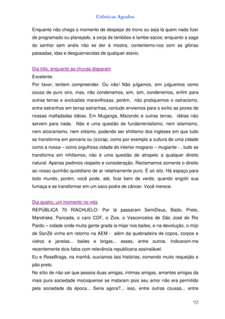 Crônicas Agudas

Enquanto não chega o momento de despejar do trono ou seja lá quem nada fizer
de programado ou planejado, a corja de lambões e lambe-sacos; enquanto a saga
do senhor sem anéis não se der à mostra, contentemo-nos com as glórias
passadas, idas e desguarnecidas de qualquer atavio.


Dia três, enquanto as chuvas disparam
Excelente.
Por favor, tentem compreender. Ou não! Não julgamos, sim julguemos como
cousa de puro oiro, mas, não condenamos, sim, sim, condenemos, enfim para
outras terras e exclusões maravilhosas, porém, não pratiquemos o ostracismo,
entre estranhos em terras estranhas, contudo enviemos para o exílio as piores de
nossas malfadadas idéias. Em Muganga, Macondo e outras terras, idéias não
servem para nada. Não é uma questão de fundamentalismo, nem islamismo,
nem alcoranismo, nem xiitismo, podendo ser shiitismo dos ingleses em que tudo
se transforma em porcaria ou (s)crap, como por exemplo a cultura de uma cidade
como a nossa – como orgulhosa cidade do interior mogiano – mugiante - , tudo se
transforma em nihilismos; não é uma questão de atropelo a qualquer direito
natural. Apenas pedimos respeito e consideração. Reclamamos somente o direito
ao nosso quinhão quotidiano de ar relativamente puro. É só isto. Há espaço para
todo mundo, porém, você pode, até, ficar bem de verde, quando engolir sua
fumaça e se transformar em um saco podre de câncer. Você merece.


Dia quatro, um momento no viés
REPÚBLICA 70 RIACHUELO: Por lá passaram SemiDeus, Bado, Preto,
Mandrake, Pancada, o caro CDF, o Zize, o Vasconcelos de São José do Rio
Pardo – cidade onde muita gente grada ia mijar nos bailes, e na devolução, o mijo
de SanZé vinha em retorno na AEM - além da quebradeira de copos, corpos e
vidros e janelas... bailes e brigas... esses, entre outros. Indicaram-me
recentemente dois fatos com relevância republicana assinalável.
Eu e RoseBraga, na manhã, ouvíamos tais histórias, comendo muito requeijão e
pão preto.
No sítio de não sei que pessoa duas amigas, íntimas amigas, amantes amigas da
mais pura sociedade mocoquense se mataram pois seu amor não era permitido
pela sociedade da época... Seria agora?... isso, entre outras cousas... entre


                                                                              92
 