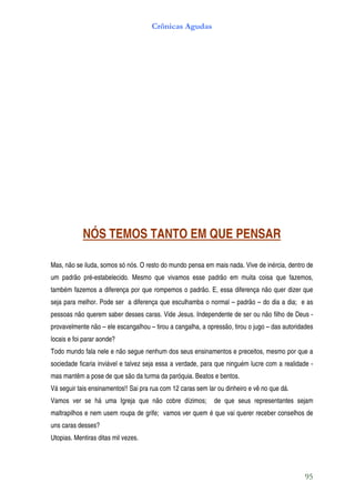 Crônicas Agudas




            NÓS TEMOS TANTO EM QUE PENSAR

Mas, não se iluda, somos só nós. O resto do mundo pensa em mais nada. Vive de inércia, dentro de
um padrão pré-estabelecido. Mesmo que vivamos esse padrão em muita coisa que fazemos,
também fazemos a diferença por que rompemos o padrão. E, essa diferença não quer dizer que
seja para melhor. Pode ser a diferença que esculhamba o normal – padrão – do dia a dia; e as
pessoas não querem saber desses caras. Vide Jesus. Independente de ser ou não filho de Deus -
provavelmente não – ele escangalhou – tirou a cangalha, a opressão, tirou o jugo – das autoridades
locais e foi parar aonde?
Todo mundo fala nele e não segue nenhum dos seus ensinamentos e preceitos, mesmo por que a
sociedade ficaria inviável e talvez seja essa a verdade, para que ninguém lucre com a realidade -
mas mantêm a pose de que são da turma da paróquia. Beatos e bentos.
Vá seguir tais ensinamentos!! Sai pra rua com 12 caras sem lar ou dinheiro e vê no que dá.
Vamos ver se há uma Igreja que não cobre dízimos;            de que seus representantes sejam
maltrapilhos e nem usem roupa de grife; vamos ver quem é que vai querer receber conselhos de
uns caras desses?
Utopias. Mentiras ditas mil vezes.




                                                                                               95
 