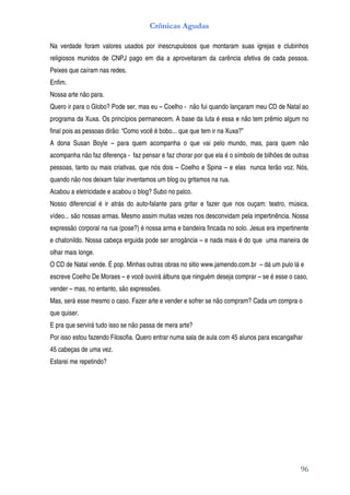 Crônicas Agudas

Na verdade foram valores usados por inescrupulosos que montaram suas igrejas e clubinhos
religiosos munidos de CNPJ pago em dia a aproveitaram da carência afetiva de cada pessoa.
Peixes que caíram nas redes.
Enfim.
Nossa arte não para.
Quero ir para o Globo? Pode ser, mas eu – Coelho - não fui quando lançaram meu CD de Natal ao
programa da Xuxa. Os princípios permanecem. A base da luta é essa e não tem prêmio algum no
final pois as pessoas dirão: “Como você é bobo... que que tem ir na Xuxa?”
A dona Susan Boyle – para quem acompanha o que vai pelo mundo, mas, para quem não
acompanha não faz diferença - faz pensar e faz chorar por que ela é o símbolo de bilhões de outras
pessoas, tanto ou mais criativas, que nós dois – Coelho e Spina – e elas nunca terão voz. Nós,
quando não nos deixam falar inventamos um blog ou gritamos na rua.
Acabou a eletricidade e acabou o blog? Subo no palco.
Nosso diferencial é ir atrás do auto-falante para gritar e fazer que nos ouçam: teatro, música,
vídeo... são nossas armas. Mesmo assim muitas vezes nos desconvidam pela impertinência. Nossa
expressão corporal na rua (pose?) é nossa arma e bandeira fincada no solo. Jesus era impertinente
e chatonildo. Nossa cabeça erguida pode ser arrogância – e nada mais é do que uma maneira de
olhar mais longe.
O CD de Natal vende. É pop. Minhas outras obras no sitio www.jamendo.com.br – dá um pulo lá e
escreve Coelho De Moraes – e você ouvirá álbuns que ninguém deseja comprar – se é esse o caso,
vender – mas, no entanto, são expressões.
Mas, será esse mesmo o caso. Fazer arte e vender e sofrer se não compram? Cada um compra o
que quiser.
E pra que servirá tudo isso se não passa de mera arte?
Por isso estou fazendo Filosofia. Quero entrar numa sala de aula com 45 alunos para escangalhar
45 cabeças de uma vez.
Estarei me repetindo?




                                                                                               96
 