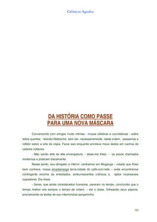 99
                                      .ohnimagrep levánimretni ues ed sotxet so odnamalcorp
,soripap sues odnaehlof ,essid o ale - ,metno ed opmet o erpmes are rohlem opmet
o euq odniulcnoc ,opmet on mararap ,sonamuh sodaredisnoc adnia euq ,sereS -
                                                                          :essid alE .serodaipoc
sievásnacni   sotpa   ,e   socinôrc   setnecserrubme   ,sodaidetne   ed    emrone   etnegnitnoc
somartnocne edno – etiel-moc-éfac od edadic-arret agramadama asson ,ecehnoc meb
oielK euq edadic – agnaguM me somartnec ,rivretni a odagirbo uos ,otnop esseN
                                                          .etnemairaid macitarp a sonredom
sodamahc sovop so      - ,oielK em-essid - ,arudagrevne atla ed etra odnes oãN -
                                                                              .sieváton solebac
ed sohcac me soded suem avalorne otnauqne ossi aizaF .aipóc ad etra a erbos ritelfer
a somassap    ,medro atsen ,etnemairassecen ,res mes ,ehcszteiN odneler          ,setneuq sotiel
erbos - savitadivnoc e serbeléc sasum - samitní otium sagima moc odnasrevnoC
                      PARA UMA NOVA MÁSCARA
                      DA HISTÓRIA COMO PASSE
                                      Crônicas Agudas
 