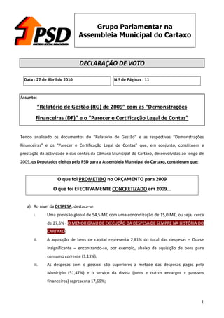 Grupo Parlamentar na
                               Assembleia Municipal do Cartaxo



                                DECLARAÇÃO DE VOTO

 Data : 27 de Abril de 2010                      N.º de Páginas : 11


Assunto:

            “Relatório de Gestão (RG) de 2009” com as “Demonstrações
       Financeiras (DF)” e o “Parecer e Certificação Legal de Contas”


Tendo analisado os documentos do “Relatório de Gestão” e as respectivas “Demonstrações
Financeiras” e os “Parecer e Certificação Legal de Contas” que, em conjunto, constituem a
prestação da actividade e das contas da Câmara Municipal do Cartaxo, desenvolvidas ao longo de
2009, os Deputados eleitos pelo PSD para a Assembleia Municipal do Cartaxo, consideram que:


                    O que foi PROMETIDO no ORÇAMENTO para 2009
                  O que foi EFECTIVAMENTE CONCRETIZADO em 2009…


   a) Ao nível da DESPESA, destaca-se:
      i.       Uma previsão global de 54,5 M€ com uma concretização de 15,0 M€, ou seja, cerca
               de 27,6% - O MENOR GRAU DE EXECUÇÃO DA DESPESA DE SEMPRE NA HISTÓRIA DO
               CARTAXO;
      ii.      A aquisição de bens de capital representa 2,81% do total das despesas – Quase
               insignificante – encontrando-se, por exemplo, abaixo da aquisição de bens para
               consumo corrente (3,13%);
      iii.     As despesas com o pessoal são superiores a metade das despesas pagas pelo
               Município (51,47%) e o serviço da dívida (juros e outros encargos + passivos
               financeiros) representa 17,69%;



                                                                                              1
 