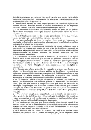 II - colocação seletiva: processo de contratação regular, nos termos da legislação
trabalhista e previdenciária, que depende da adoção de procedimentos e apoios
especiais para sua concretização; e
III - promoção do trabalho por conta própria: processo de fomento da ação de uma
ou mais pessoas, mediante trabalho autônomo, cooperativado ou em regime de
economia familiar, com vista à emancipação econômica e pessoal.
§ 1o As entidades beneficentes de assistência social, na forma da lei, poderão
intermediar a modalidade de inserção laboral de que tratam os incisos II e III, nos
seguintes casos:
I - na contratação para prestação de serviços, por entidade pública ou privada, da
pessoa portadora de deficiência física, mental ou sensorial: e
II - na comercialização de bens e serviços decorrentes de programas de
habilitação profissional de adolescente e adulto portador de deficiência em oficina
protegida de produção ou terapêutica.
§ 2o Consideram-se procedimentos especiais os meios utilizados para a
contratação de pessoa que, devido ao seu grau de deficiência, transitória ou
permanente, exija condições especiais, tais como jornada variável, horário flexível,
proporcionalidade de salário, ambiente de trabalho adequado às suas
especificidades, entre outros.
§ 3o Consideram-se apoios especiais a orientação, a supervisão e as ajudas
técnicas entre outros elementos que auxiliem ou permitam compensar uma ou
mais limitações funcionais motoras, sensoriais ou mentais da pessoa portadora de
deficiência, de modo a superar as barreiras da mobilidade e da comunicação,
possibilitando a plena utilização de suas capacidades em condições de
normalidade.
§ 4o Considera-se oficina protegida de produção a unidade que funciona em
relação de dependência com entidade pública ou beneficente de assistência
social, que tem por objetivo desenvolver programa de habilitação profissional para
adolescente e adulto portador de deficiência, provendo-o com trabalho
remunerado, com vista à emancipação econômica e pessoal relativa.
§ 5o Considera-se oficina protegida terapêutica a unidade que funciona em
relação de dependência com entidade pública ou beneficente de assistência
social, que tem por objetivo a integração social por meio de atividades de
adaptação e capacitação para o trabalho de adolescente e adulto que devido ao
seu grau de deficiência, transitória ou permanente, não possa desempenhar
atividade laboral no mercado competitivo de trabalho ou em oficina protegida de
produção.
§ 6o O período de adaptação e capacitação para o trabalho de adolescente e
adulto portador de deficiência em oficina protegida terapêutica não caracteriza
vínculo empregatício e está condicionado a processo de avaliação individual que
considere o desenvolvimento biopsicosocial da pessoa.
§ 7o A prestação de serviços será feita mediante celebração de convênio ou
contrato formal, entre a entidade beneficente de assistência social e o tomador de
serviços, no qual constará a relação nominal dos trabalhadores portadores de
deficiência colocados à disposição do tomador.
§ 8o A entidade que se utilizar do processo de colocação seletiva deverá
promover, em parceria com o tomador de serviços, programas de prevenção de
 