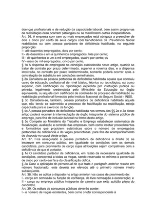doenças profissionais e de redução da capacidade laboral, bem assim programas
de reabilitação caso ocorram patologias ou se manifestem outras incapacidades.
Art. 36. A empresa com cem ou mais empregados está obrigada a preencher de
dois a cinco por cento de seus cargos com beneficiários da Previdência Social
reabilitados ou com pessoa portadora de deficiência habilitada, na seguinte
proporção:
I - até duzentos empregados, dois por cento;
II - de duzentos e um a quinhentos empregados, três por cento;
III - de quinhentos e um a mil empregados, quatro por cento; ou
IV - mais de mil empregados, cinco por cento.
§ 1o A dispensa de empregado na condição estabelecida neste artigo, quando se
tratar de contrato por prazo determinado, superior a noventa dias, e a dispensa
imotivada, no contrato por prazo indeterminado, somente poderá ocorrer após a
contratação de substituto em condições semelhantes.
§ 2o Considera-se pessoa portadora de deficiência habilitada aquela que concluiu
curso de educação profissional de nível básico, técnico ou tecnológico, ou curso
superior, com certificação ou diplomação expedida por instituição pública ou
privada, legalmente credenciada pelo Ministério da Educação ou órgão
equivalente, ou aquela com certificado de conclusão de processo de habilitação ou
reabilitação profissional fornecido pelo Instituto Nacional do Seguro Social - INSS.
§ 3o Considera-se, também, pessoa portadora de deficiência habilitada aquela
que, não tendo se submetido a processo de habilitação ou reabilitação, esteja
capacitada para o exercício da função.
§ 4o A pessoa portadora de deficiência habilitada nos termos dos §§ 2o e 3o deste
artigo poderá recorrer à intermediação de órgão integrante do sistema público de
emprego, para fins de inclusão laboral na forma deste artigo.
§ 5o Compete ao Ministério do Trabalho e Emprego estabelecer sistemática de
fiscalização, avaliação e controle das empresas, bem como instituir procedimentos
e formulários que propiciem estatísticas sobre o número de empregados
portadores de deficiência e de vagas preenchidas, para fins de acompanhamento
do disposto no caput deste artigo.
Art. 37. Fica assegurado à pessoa portadora de deficiência o direito de se
inscrever em concurso público, em igualdade de condições com os demais
candidatos, para provimento de cargo cujas atribuições sejam compatíveis com a
deficiência de que é portador.
§ 1o O candidato portador de deficiência, em razão da necessária igualdade de
condições, concorrerá a todas as vagas, sendo reservado no mínimo o percentual
de cinco por cento em face da classificação obtida.
§ 2o Caso a aplicação do percentual de que trata o parágrafo anterior resulte em
número fracionado, este deverá ser elevado até o primeiro número inteiro
subseqüente.
Art. 38. Não se aplica o disposto no artigo anterior nos casos de provimento de:
I - cargo em comissão ou função de confiança, de livre nomeação e exoneração; e
II - cargo ou emprego público integrante de carreira que exija aptidão plena do
candidato.
Art. 39. Os editais de concursos públicos deverão conter:
I - o número de vagas existentes, bem como o total correspondente à
 