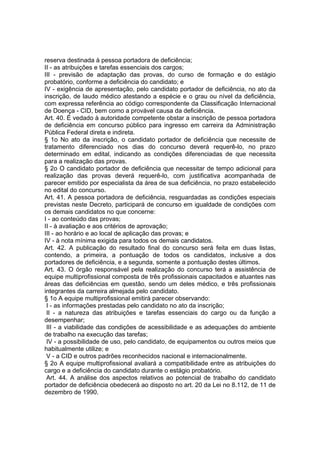 reserva destinada à pessoa portadora de deficiência;
II - as atribuições e tarefas essenciais dos cargos;
III - previsão de adaptação das provas, do curso de formação e do estágio
probatório, conforme a deficiência do candidato; e
IV - exigência de apresentação, pelo candidato portador de deficiência, no ato da
inscrição, de laudo médico atestando a espécie e o grau ou nível da deficiência,
com expressa referência ao código correspondente da Classificação Internacional
de Doença - CID, bem como a provável causa da deficiência.
Art. 40. É vedado à autoridade competente obstar a inscrição de pessoa portadora
de deficiência em concurso público para ingresso em carreira da Administração
Pública Federal direta e indireta.
§ 1o No ato da inscrição, o candidato portador de deficiência que necessite de
tratamento diferenciado nos dias do concurso deverá requerê-lo, no prazo
determinado em edital, indicando as condições diferenciadas de que necessita
para a realização das provas.
§ 2o O candidato portador de deficiência que necessitar de tempo adicional para
realização das provas deverá requerê-lo, com justificativa acompanhada de
parecer emitido por especialista da área de sua deficiência, no prazo estabelecido
no edital do concurso.
Art. 41. A pessoa portadora de deficiência, resguardadas as condições especiais
previstas neste Decreto, participará de concurso em igualdade de condições com
os demais candidatos no que concerne:
I - ao conteúdo das provas;
II - à avaliação e aos critérios de aprovação;
III - ao horário e ao local de aplicação das provas; e
IV - à nota mínima exigida para todos os demais candidatos.
Art. 42. A publicação do resultado final do concurso será feita em duas listas,
contendo, a primeira, a pontuação de todos os candidatos, inclusive a dos
portadores de deficiência, e a segunda, somente a pontuação destes últimos.
Art. 43. O órgão responsável pela realização do concurso terá a assistência de
equipe multiprofissional composta de três profissionais capacitados e atuantes nas
áreas das deficiências em questão, sendo um deles médico, e três profissionais
integrantes da carreira almejada pelo candidato.
§ 1o A equipe multiprofissional emitirá parecer observando:
I - as informações prestadas pelo candidato no ato da inscrição;
II - a natureza das atribuições e tarefas essenciais do cargo ou da função a
desempenhar;
III - a viabilidade das condições de acessibilidade e as adequações do ambiente
de trabalho na execução das tarefas;
IV - a possibilidade de uso, pelo candidato, de equipamentos ou outros meios que
habitualmente utilize; e
V - a CID e outros padrões reconhecidos nacional e internacionalmente.
§ 2o A equipe multiprofissional avaliará a compatibilidade entre as atribuições do
cargo e a deficiência do candidato durante o estágio probatório.
Art. 44. A análise dos aspectos relativos ao potencial de trabalho do candidato
portador de deficiência obedecerá ao disposto no art. 20 da Lei no 8.112, de 11 de
dezembro de 1990.
 