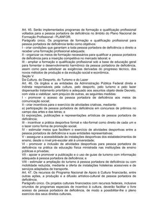 Art. 45. Serão implementados programas de formação e qualificação profissional
voltados para a pessoa portadora de deficiência no âmbito do Plano Nacional de
Formação Profissional - PLANFOR.
Parágrafo único. Os programas de formação e qualificação profissional para
pessoa portadora de deficiência terão como objetivos:
I - criar condições que garantam a toda pessoa portadora de deficiência o direito a
receber uma formação profissional adequada;
II - organizar os meios de formação necessários para qualificar a pessoa portadora
de deficiência para a inserção competitiva no mercado laboral; e
III - ampliar a formação e qualificação profissional sob a base de educação geral
para fomentar o desenvolvimento harmônico da pessoa portadora de deficiência,
assim como para satisfazer as exigências derivadas do progresso técnico, dos
novos métodos de produção e da evolução social e econômica.
Seção V
Da Cultura, do Desporto, do Turismo e do Lazer
Art. 46. Os órgãos e as entidades da Administração Pública Federal direta e
indireta responsáveis pela cultura, pelo desporto, pelo turismo e pelo lazer
dispensarão tratamento prioritário e adequado aos assuntos objeto deste Decreto,
com vista a viabilizar, sem prejuízo de outras, as seguintes medidas:
I - promover o acesso da pessoa portadora de deficiência aos meios de
comunicação social;
II - criar incentivos para o exercício de atividades criativas, mediante:
a) participação da pessoa portadora de deficiência em concursos de prêmios no
campo das artes e das letras; e
b) exposições, publicações e representações artísticas de pessoa portadora de
deficiência;
III - incentivar a prática desportiva formal e não-formal como direito de cada um e
o lazer como forma de promoção social;
IV - estimular meios que facilitem o exercício de atividades desportivas entre a
pessoa portadora de deficiência e suas entidades representativas;
V - assegurar a acessibilidade às instalações desportivas dos estabelecimentos de
ensino, desde o nível pré-escolar até à universidade;
VI - promover a inclusão de atividades desportivas para pessoa portadora de
deficiência na prática da educação física ministrada nas instituições de ensino
públicas e privadas;
VII - apoiar e promover a publicação e o uso de guias de turismo com informação
adequada à pessoa portadora de deficiência; e
VIII - estimular a ampliação do turismo à pessoa portadora de deficiência ou com
mobilidade reduzida, mediante a oferta de instalações hoteleiras acessíveis e de
serviços adaptados de transporte.
Art. 47. Os recursos do Programa Nacional de Apoio à Cultura financiarão, entre
outras ações, a produção e a difusão artístico-cultural de pessoa portadora de
deficiência.
Parágrafo único. Os projetos culturais financiados com recursos federais, inclusive
oriundos de programas especiais de incentivo à cultura, deverão facilitar o livre
acesso da pessoa portadora de deficiência, de modo a possibilitar-lhe o pleno
exercício dos seus direitos culturais.
 