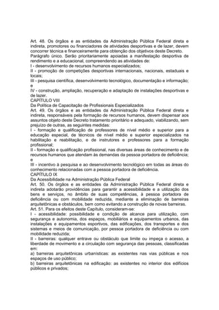 Art. 48. Os órgãos e as entidades da Administração Pública Federal direta e
indireta, promotores ou financiadores de atividades desportivas e de lazer, devem
concorrer técnica e financeiramente para obtenção dos objetivos deste Decreto.
Parágrafo único. Serão prioritariamente apoiadas a manifestação desportiva de
rendimento e a educacional, compreendendo as atividades de:
I - desenvolvimento de recursos humanos especializados;
II - promoção de competições desportivas internacionais, nacionais, estaduais e
locais;
III - pesquisa científica, desenvolvimento tecnológico, documentação e informação;
e
IV - construção, ampliação, recuperação e adaptação de instalações desportivas e
de lazer.
CAPÍTULO VIII
Da Política de Capacitação de Profissionais Especializados
Art. 49. Os órgãos e as entidades da Administração Pública Federal direta e
indireta, responsáveis pela formação de recursos humanos, devem dispensar aos
assuntos objeto deste Decreto tratamento prioritário e adequado, viabilizando, sem
prejuízo de outras, as seguintes medidas:
I - formação e qualificação de professores de nível médio e superior para a
educação especial, de técnicos de nível médio e superior especializados na
habilitação e reabilitação, e de instrutores e professores para a formação
profissional;
II - formação e qualificação profissional, nas diversas áreas de conhecimento e de
recursos humanos que atendam às demandas da pessoa portadora de deficiência;
e
III - incentivo à pesquisa e ao desenvolvimento tecnológico em todas as áreas do
conhecimento relacionadas com a pessoa portadora de deficiência.
CAPÍTULO IX
Da Acessibilidade na Administração Pública Federal
Art. 50. Os órgãos e as entidades da Administração Pública Federal direta e
indireta adotarão providências para garantir a acessibilidade e a utilização dos
bens e serviços, no âmbito de suas competências, à pessoa portadora de
deficiência ou com mobilidade reduzida, mediante a eliminação de barreiras
arquitetônicas e obstáculos, bem como evitando a construção de novas barreiras.
Art. 51. Para os efeitos deste Capítulo, consideram-se:
I - acessibilidade: possibilidade e condição de alcance para utilização, com
segurança e autonomia, dos espaços, mobiliários e equipamentos urbanos, das
instalações e equipamentos esportivos, das edificações, dos transportes e dos
sistemas e meios de comunicação, por pessoa portadora de deficiência ou com
mobilidade reduzida;
II - barreiras: qualquer entrave ou obstáculo que limite ou impeça o acesso, a
liberdade de movimento e a circulação com segurança das pessoas, classificadas
em:
a) barreiras arquitetônicas urbanísticas: as existentes nas vias públicas e nos
espaços de uso público;
b) barreiras arquitetônicas na edificação: as existentes no interior dos edifícios
públicos e privados;
 