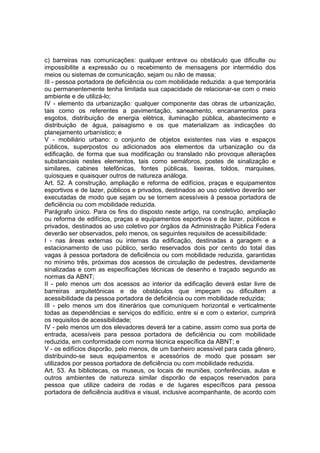 c) barreiras nas comunicações: qualquer entrave ou obstáculo que dificulte ou
impossibilite a expressão ou o recebimento de mensagens por intermédio dos
meios ou sistemas de comunicação, sejam ou não de massa;
III - pessoa portadora de deficiência ou com mobilidade reduzida: a que temporária
ou permanentemente tenha limitada sua capacidade de relacionar-se com o meio
ambiente e de utilizá-lo;
IV - elemento da urbanização: qualquer componente das obras de urbanização,
tais como os referentes a pavimentação, saneamento, encanamentos para
esgotos, distribuição de energia elétrica, iluminação pública, abastecimento e
distribuição de água, paisagismo e os que materializam as indicações do
planejamento urbanístico; e
V - mobiliário urbano: o conjunto de objetos existentes nas vias e espaços
públicos, superpostos ou adicionados aos elementos da urbanização ou da
edificação, de forma que sua modificação ou translado não provoque alterações
substanciais nestes elementos, tais como semáforos, postes de sinalização e
similares, cabines telefônicas, fontes públicas, lixeiras, toldos, marquises,
quiosques e quaisquer outros de natureza análoga.
Art. 52. A construção, ampliação e reforma de edifícios, praças e equipamentos
esportivos e de lazer, públicos e privados, destinados ao uso coletivo deverão ser
executadas de modo que sejam ou se tornem acessíveis à pessoa portadora de
deficiência ou com mobilidade reduzida.
Parágrafo único. Para os fins do disposto neste artigo, na construção, ampliação
ou reforma de edifícios, praças e equipamentos esportivos e de lazer, públicos e
privados, destinados ao uso coletivo por órgãos da Administração Pública Federa
deverão ser observados, pelo menos, os seguintes requisitos de acessibilidade:
I - nas áreas externas ou internas da edificação, destinadas a garagem e a
estacionamento de uso público, serão reservados dois por cento do total das
vagas à pessoa portadora de deficiência ou com mobilidade reduzida, garantidas
no mínimo três, próximas dos acessos de circulação de pedestres, devidamente
sinalizadas e com as especificações técnicas de desenho e traçado segundo as
normas da ABNT;
II - pelo menos um dos acessos ao interior da edificação deverá estar livre de
barreiras arquitetônicas e de obstáculos que impeçam ou dificultem a
acessibilidade da pessoa portadora de deficiência ou com mobilidade reduzida;
III - pelo menos um dos itinerários que comuniquem horizontal e verticalmente
todas as dependências e serviços do edifício, entre si e com o exterior, cumprirá
os requisitos de acessibilidade;
IV - pelo menos um dos elevadores deverá ter a cabine, assim como sua porta de
entrada, acessíveis para pessoa portadora de deficiência ou com mobilidade
reduzida, em conformidade com norma técnica específica da ABNT; e
V - os edifícios disporão, pelo menos, de um banheiro acessível para cada gênero,
distribuindo-se seus equipamentos e acessórios de modo que possam ser
utilizados por pessoa portadora de deficiência ou com mobilidade reduzida.
Art. 53. As bibliotecas, os museus, os locais de reuniões, conferências, aulas e
outros ambientes de natureza similar disporão de espaços reservados para
pessoa que utilize cadeira de rodas e de lugares específicos para pessoa
portadora de deficiência auditiva e visual, inclusive acompanhante, de acordo com
 