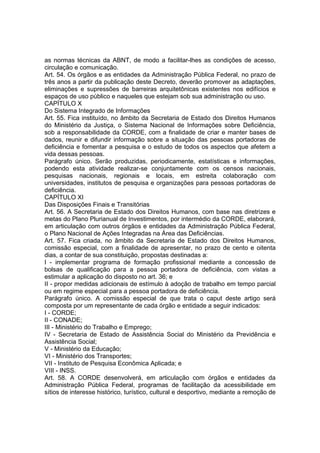 as normas técnicas da ABNT, de modo a facilitar-lhes as condições de acesso,
circulação e comunicação.
Art. 54. Os órgãos e as entidades da Administração Pública Federal, no prazo de
três anos a partir da publicação deste Decreto, deverão promover as adaptações,
eliminações e supressões de barreiras arquitetônicas existentes nos edifícios e
espaços de uso público e naqueles que estejam sob sua administração ou uso.
CAPÍTULO X
Do Sistema Integrado de Informações
Art. 55. Fica instituído, no âmbito da Secretaria de Estado dos Direitos Humanos
do Ministério da Justiça, o Sistema Nacional de Informações sobre Deficiência,
sob a responsabilidade da CORDE, com a finalidade de criar e manter bases de
dados, reunir e difundir informação sobre a situação das pessoas portadoras de
deficiência e fomentar a pesquisa e o estudo de todos os aspectos que afetem a
vida dessas pessoas.
Parágrafo único. Serão produzidas, periodicamente, estatísticas e informações,
podendo esta atividade realizar-se conjuntamente com os censos nacionais,
pesquisas nacionais, regionais e locais, em estreita colaboração com
universidades, institutos de pesquisa e organizações para pessoas portadoras de
deficiência.
CAPÍTULO XI
Das Disposições Finais e Transitórias
Art. 56. A Secretaria de Estado dos Direitos Humanos, com base nas diretrizes e
metas do Plano Plurianual de Investimentos, por intermédio da CORDE, elaborará,
em articulação com outros órgãos e entidades da Administração Pública Federal,
o Plano Nacional de Ações Integradas na Área das Deficiências.
Art. 57. Fica criada, no âmbito da Secretaria de Estado dos Direitos Humanos,
comissão especial, com a finalidade de apresentar, no prazo de cento e oitenta
dias, a contar de sua constituição, propostas destinadas a:
I - implementar programa de formação profissional mediante a concessão de
bolsas de qualificação para a pessoa portadora de deficiência, com vistas a
estimular a aplicação do disposto no art. 36; e
II - propor medidas adicionais de estímulo à adoção de trabalho em tempo parcial
ou em regime especial para a pessoa portadora de deficiência.
Parágrafo único. A comissão especial de que trata o caput deste artigo será
composta por um representante de cada órgão e entidade a seguir indicados:
I - CORDE;
II - CONADE;
III - Ministério do Trabalho e Emprego;
IV - Secretaria de Estado de Assistência Social do Ministério da Previdência e
Assistência Social;
V - Ministério da Educação;
VI - Ministério dos Transportes;
VII - Instituto de Pesquisa Econômica Aplicada; e
VIII - INSS.
Art. 58. A CORDE desenvolverá, em articulação com órgãos e entidades da
Administração Pública Federal, programas de facilitação da acessibilidade em
sítios de interesse histórico, turístico, cultural e desportivo, mediante a remoção de
 