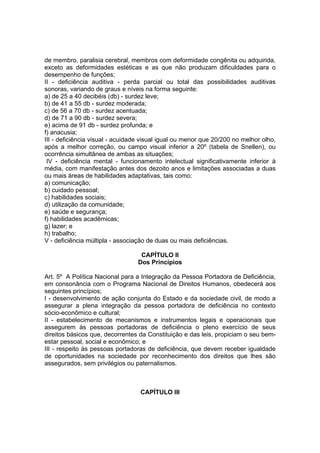 de membro, paralisia cerebral, membros com deformidade congênita ou adquirida,
exceto as deformidades estéticas e as que não produzam dificuldades para o
desempenho de funções;
II - deficiência auditiva - perda parcial ou total das possibilidades auditivas
sonoras, variando de graus e níveis na forma seguinte:
a) de 25 a 40 decibéis (db) - surdez leve;
b) de 41 a 55 db - surdez moderada;
c) de 56 a 70 db - surdez acentuada;
d) de 71 a 90 db - surdez severa;
e) acima de 91 db - surdez profunda; e
f) anacusia;
III - deficiência visual - acuidade visual igual ou menor que 20/200 no melhor olho,
após a melhor correção, ou campo visual inferior a 20º (tabela de Snellen), ou
ocorrência simultânea de ambas as situações;
IV - deficiência mental - funcionamento intelectual significativamente inferior à
média, com manifestação antes dos dezoito anos e limitações associadas a duas
ou mais áreas de habilidades adaptativas, tais como:
a) comunicação;
b) cuidado pessoal;
c) habilidades sociais;
d) utilização da comunidade;
e) saúde e segurança;
f) habilidades acadêmicas;
g) lazer; e
h) trabalho;
V - deficiência múltipla - associação de duas ou mais deficiências.
CAPÍTULO II
Dos Princípios
Art. 5º A Política Nacional para a Integração da Pessoa Portadora de Deficiência,
em consonância com o Programa Nacional de Direitos Humanos, obedecerá aos
seguintes princípios;
I - desenvolvimento de ação conjunta do Estado e da sociedade civil, de modo a
assegurar a plena integração da pessoa portadora de deficiência no contexto
sócio-econômico e cultural;
II - estabelecimento de mecanismos e instrumentos legais e operacionais que
assegurem às pessoas portadoras de deficiência o pleno exercício de seus
direitos básicos que, decorrentes da Constituição e das leis, propiciam o seu bem-
estar pessoal, social e econômico; e
III - respeito às pessoas portadoras de deficiência, que devem receber igualdade
de oportunidades na sociedade por reconhecimento dos direitos que lhes são
assegurados, sem privilégios ou paternalismos.
CAPÍTULO III
 